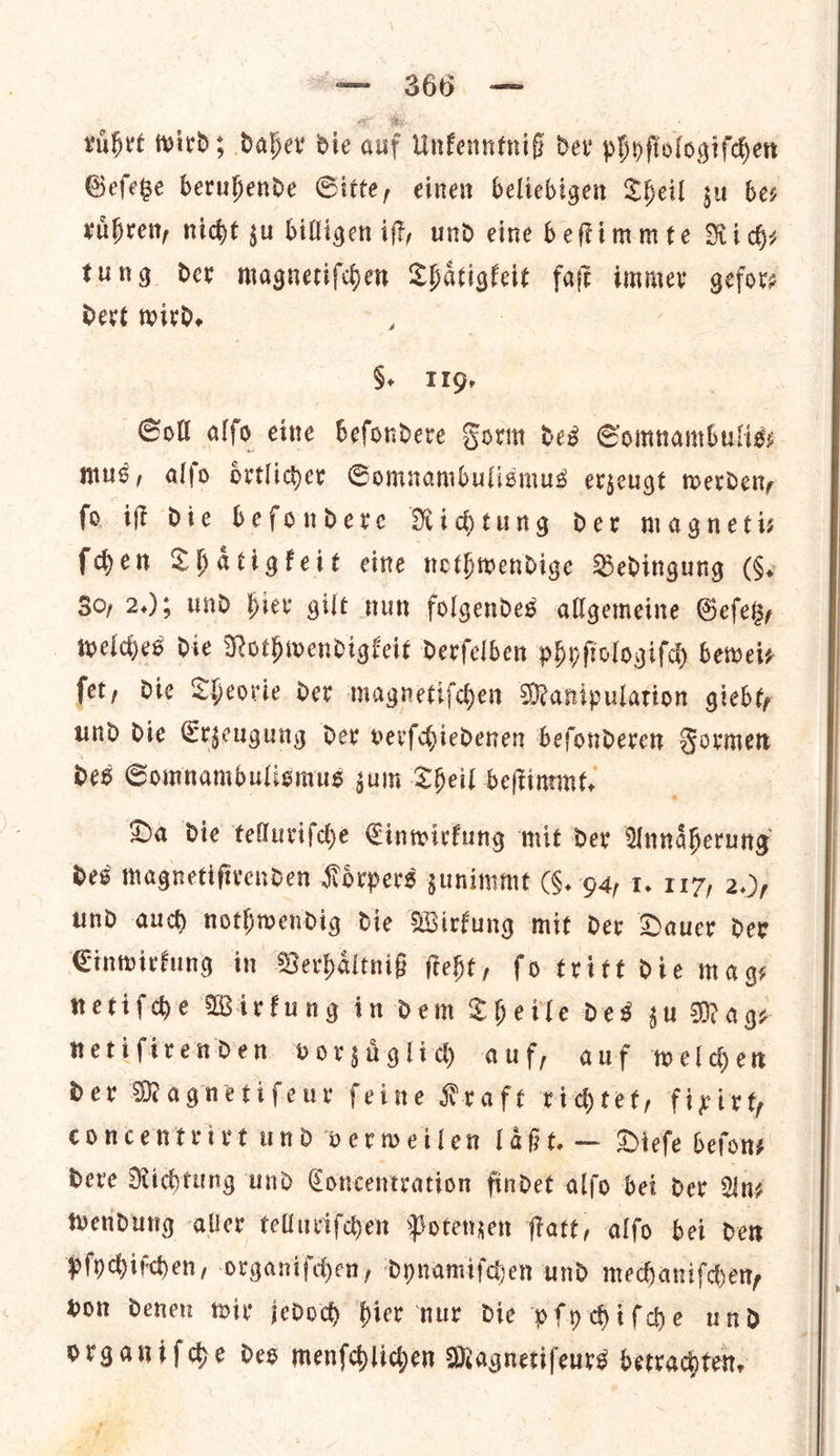— 366 — ruhre winds daber bie auf Unfenntnif dev phyfiologifden Gefege beruhende Gitte, einen beliebigen Sheil su bes ruͤhren, nicht su billigen if, und eine beſtimmte Ri dy tung der magnetiſchen nee faft immer gefor dert wird, - §. 1194 Soll alſo eine beſondere Form des Somnambulis— mus, alſo oͤrtlicher Somnambulismus erzeugt werden, ſo iſt die beſondere Richtung der magneti— ſchen Thaͤtigkeit eine nothwendige Bedingung (96. 30, 2.); und hier gilt nun folgendes allgemeine Geſetz, welches Die Nothwendigkeit derſelben phyſiologiſch beweis ſet, die Theorie der magnetiſchen Manipulation giebt, und die Erzeugung der verfchiedenen befonderen Formen des Somnambulismus jum Theil beſtimmt. : Da die tellurifche Einwirkung mit dex Annaͤherung und auch nothwendig die Wirkung mit der Dauer der Einwirkung in Verhaͤltniß ſteht, fo tritt die mags netiſche Wirkung in dem Theile des gu Mage netifirenden vorzuͤglich auf, auf welder Der Magnetifeur feine Kraft richtet, fixirt, concentrirt und verweilen laͤßt. — Dieſe beſon⸗ dere Richtung und Concentration findet alſo bei der An⸗ wendung aller telluriſchen Potenzen ſtatt, alſo bei den pſychiſchen, organiſchen, dynamiſchen und mechaniſchen, von denen wir jedoch hier nur die pſychiſche und organiſche des menſchlichen Magnetiſeurs betrachten. * a 