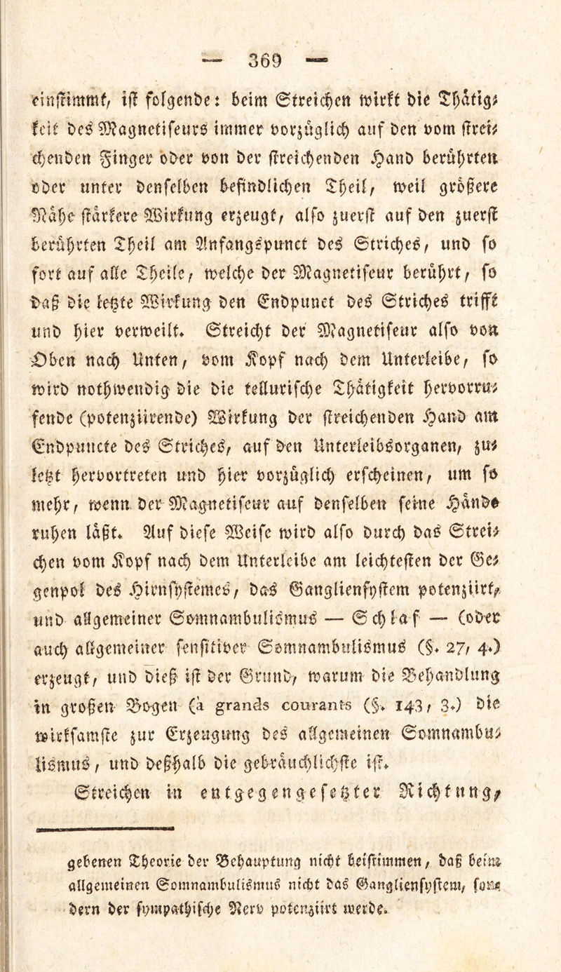   einſtimmt, iff folgende: beim Streichen wirkt die Thaͤtig⸗ keit Des Magnetifeurs immer vorzuͤglich auf den vom frets chenden Finger oder von Der ſtreichenden Hand beruͤhrten oder unter denfelben befindliden Theil, weil grofere Nahe ſtaͤrkere Wirkung erzeugt, alfo guer auf den zuerſt beruͤhrten Theil am Anfangspunct des Strides, und fo fort auf alle Theile, welche Der Magnetiſeur beruhrt, fo daß die este Wirkung den Endpunet des Striches trifft und hier verweilt. Streicht dev Magnetifeur alfo von Oben nad Vinten, vom Ropf nad) dem Unterfeibe, ſo wird nothwendig die die tellurifche Thatigkeit hervorru⸗ fende (potengiivende) Wirfung dev ſtreichenden Nand art Endpuncte ded Striches, auf den Unterleibgorganen, us feat hervortreten und hier vorzuͤglich erſcheinen, um fs mehr, wenn Der Magnetiſeur auf denfelber feine Hande ruben laͤßt. Auf diefe Weife wird alfo durch das Strei⸗ hen vom Kopf nach dem Unterleibe am leichteſten der Ges genpot des Hirnfytemes, das Garnglienfyftem potenstirty und. allgemeiner Comnambulidmus — Schlaf — Cover auch allgemeiner fenfitiver Gomnambuligmus (§. 27) 4.) erzeugt, und dieß if Der Grund, warum die Behandlung ‘gn grofer Boge €a grands courants (4, 143; 3+) die wirkſamſte zur Erzeugung des allgemeinen Somnambu— lismus, und deßhalb die gebraͤuchlichſte iſt. Streichen in entgegengeſetzter Richtung—  gebenen Theorie der Behauptung nicht beiſtimmen, daß beim allgemeinen Somnambulismus nicht das Ganglienſyſtem, ſong dern der ſympathiſche Nerv potenziirt werde.