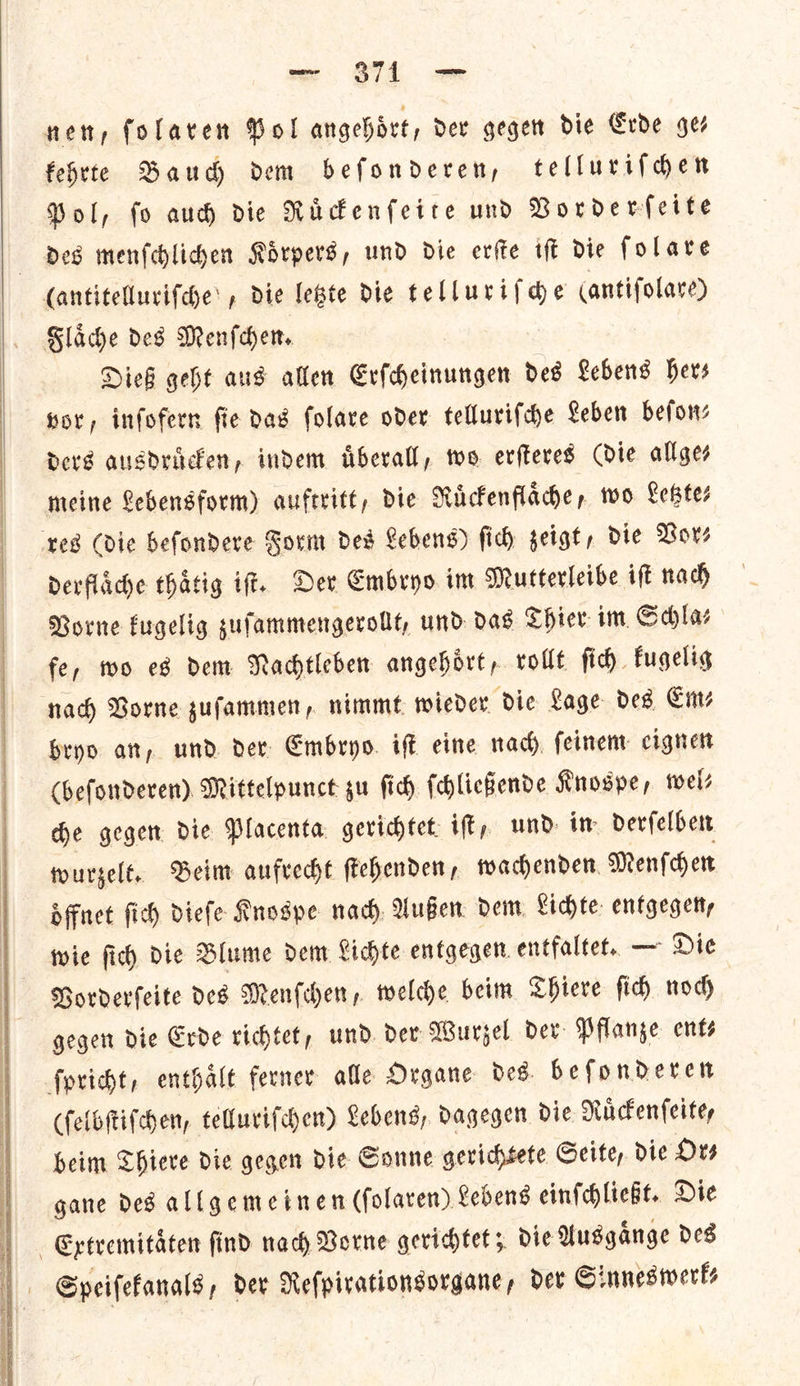   vex «O74. oe nen, folaren Hol angehoͤrt, Der gegen die Erde ges febrte Baud dem befonderen, tellurifder Pol, fo aud) die Ruͤckenſeite und Norderfeite des menſchlichen Koͤrpers, und die erſte iſt die ſolare (antitellurifde: , die letzte die telluriſche (antifolare) Slade des Menſchen. Dieß geht aus allen Erſcheinungen des Lebens hers vor, inſofern ſie das ſolare oder telluriſche Leben beſon⸗ ders ausdruͤcken, indem uͤberall, wo erſteres (die allge⸗ meine Lebensform) auftritt, die rRuͤckenflaͤche, wo Lester ‘tes (die befondere Form ded Lebens) ſich geist, die Bors derflaͤche thatig iff. Der Embryo im Murterleibe ift nach Borne fugelig sufammengerolt, und das Chier im, Salas fe, wo ed dem Nachtleben angehort, vollt ſich fugelig nad) Borne gufammen, nimmt wieder die Lage des Em⸗ bryo att, und. der Embryo. iff eine nach feinem: cignett (beſonderen) Mittelpunct gu fid) ſchließende Knospe, wel⸗ de gegen die Placenta gerichtet ift, und im derſelben wurzelt. Beim aufrecht ſtehenden, wachenden Menſchen oͤffnet ſich dieſe Knospe nach Außen dem Lichte entgegen, wie ſich die Blume dem Lichte entgegen entfaltet. — Die Vorderſeite des Menſchen, welche beim Thiere ſich noch gegen die Erde richtet, und der Wurzel der Pflanze ent⸗ ſpricht, enthaͤlt ferner alle Organe des. beſonderen (ſelbſtiſchen, telluriſchen) Lebens, dagegen die Nuckenleitey beim Thiere die gegen dic Gonne gerichtete Seite, die Hes gane ded allgemeinen (folaren) Lebens einſchließt. Die Extremitaͤten find nach Vorne gerichtet; die Ausgaͤnge des Speifefanals , der Nefpivationsorgane, dev ©: innesiverts