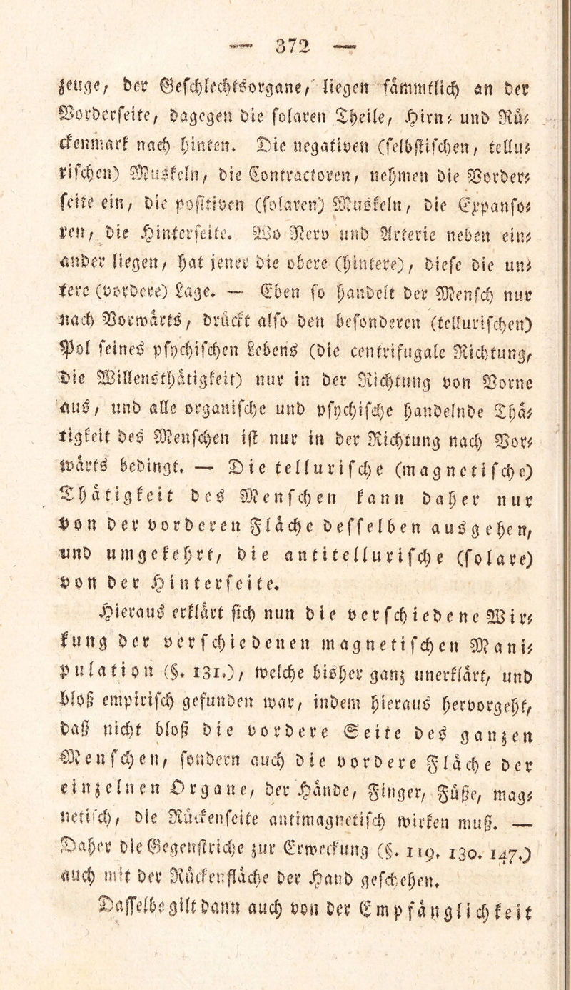 zeuge, Dev Geſchlechtsorgane, liegen ſaͤmmtlich an dev Vorderſeite, dagegen die ſolaren Theile, Hirn- und Nis — ckenmark nad) hinten. Die negativen (ſelbſtiſchen, tellus riſchen) Muskeln, die Contractoren, nehmen die Vorder⸗ ſeite ein, die poſitiven (ſolaren) Muskeln, die Expanſo— Yet, Bie Hinterſeite. Wo Nerv und Arterie neben eins ander liegen, Hat jener die obere (hintere), dieſe die und tere (vordere) Lage. — Eben ſo handelt der Menſch nur nach Vorwaͤrts, druͤckt alfo den beſonderen (telluriſchen) Pol ſeines pſychiſchen Lebens (die centrifugale Richtung, Die Willensthaͤtigkeit) nur in dev Richtung von Borne aus, und alle organiſche und pſychiſche handelnde Thaͤ— tigkeit bes Menſchen iſt nur in dev Richtung nad) Bors waͤrts bedingt. — Die telluriſche (magnetiſche) Shaͤtigkeit des Menſchen kann daher nur Hon Dev vorderen Flaͤche deſſelben ausgehen, und umgekehrt, die antitelluriſche — von der Hinterſeite. Hieraus erklaͤrt ſich nun die verſchiedene Wir— kung der verſchiedenen magnetiſchen Mani— pulation (5. 131.), welche bisher ganz unerklaͤrt, und bloß empiriſch gefunden war, indem hieraus hervorgeht, daß nicht bloß die vordere Seite des ganzen Menſchen, ſondern auch die vordere Flaͤche der einzelnen Organe, der Haͤnde, Finger, Fuͤße, mag⸗ nett! ch, die Ruͤckenſeite antimagnetiſch wirken muß. — Daher die Gegenſtriche zur Erweckung (6. 110, 130. 147.) hie mit Dev Raͤckenflaͤche Dev Hand geſchehen. Daſſelbe gilt dann auch von der Empfaͤngli chkeit