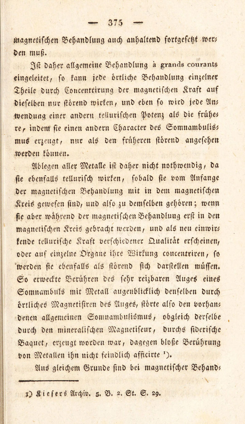   — $75 — magnetiſchen Behandlung auch anhaltend fortgeſetzt wer⸗ Iſt daher allgemeine Behandlung à grands courants eingeleitet, ſo kann jede oͤrtliche Behandlung einzelner Theile durch Concentrirung der magnetiſchen Kraft auf dieſelben nur ſtoͤrend wirken, und eben fo wird jede An— wendung einer andern telluriſchen Potenz als die fruͤhe⸗ ter indent fie einen andern Character des Somnambulis⸗ mus erzeugt, nur als dew fritheren ſtoͤrend angefehen werden koͤnnen. Ablegen aller Metalle iſt daher nicht nothwendig, da ſie ebenfalls telluriſch wirken, ſobald ſie vom Anfange der magnetiſchen Behandlung mit in dem magnetiſchen Kreis geweſen ſind, und alſo zu demſelben gehoͤren; wenn ſie aber waͤhrend der magnetiſchen Behandlung erſt in den magnetiſchen Kreis gebracht werden, und als new einwir— kende telluriſche Kraft verſchiedener Qualitaͤt erſcheinen, oder auf einzelne Organe ihre Wirkung concentriren, ſo werden ſie ebenfalls als ſtoͤrend ſich darſtellen muͤſſen. So erweckte Beruͤhren des ſehr reizbaren Auges eines Somnambuls mit Metall augenblicklich denſelben durch oͤrtliches Magnetiſtren des Auges, ſtoͤrte alfo den vorhan— denen allgemeinen Somnambulisͤmus, obgleich derſelbe durch den mineraliſchen Magnetiſeur, durchs ſideriſche Baquet, erzeugt worden war, dagegen bloße Beruͤhrung pon Metallen ihn nicht feindlich afficirte ). Aus gleichem Grunde find bei magnetiſcher Behand—⸗ X 