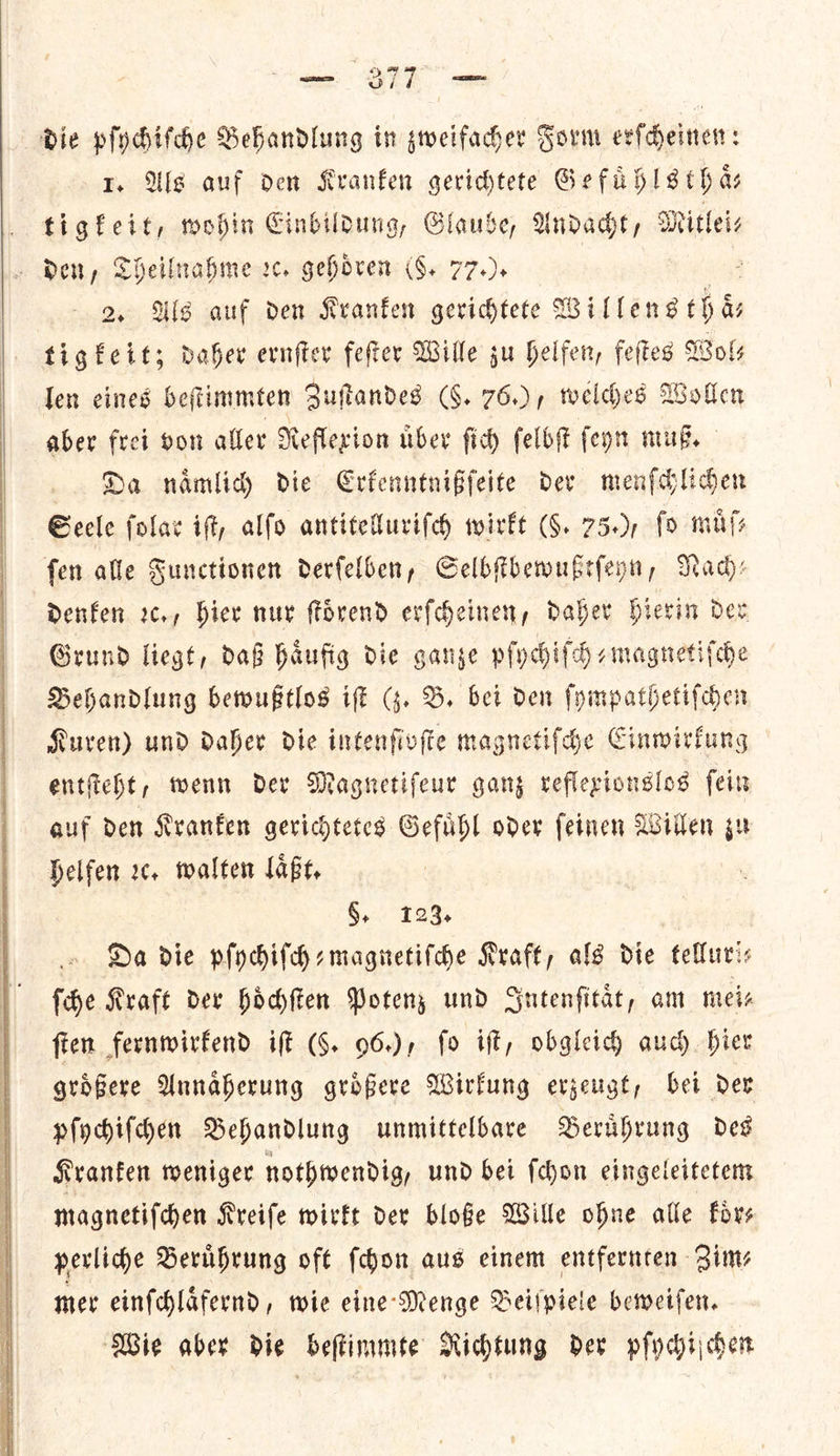   die pſychiſche Behandlung in sweifaher Form erſcheinen: 1. Als auf den Kranken gerichtete Ge fad Is thas tigfeit, wohin Cinbildung, Glaube, Andacht, Mitlei⸗ den, Theilnahme rc. gehoͤren (6. 77.). 2. Als auf den Kranken gerichtete Willensthaͤ— tigteit; daher ernſter feſter Wille gu helfen, feſtes Woks len eines beſtimmten Suffandes (§. 76.), welches Wollen aber frei von aller Neflexion uber ſich felbft fey mus. Da nmaͤmlich die Crfenntniffeite dev menſchlichen Seele ſolar ift, alfo antitelluriſch wirkt (F. 750, fo muss fen alle Sunctionen derfelben, Selbſtbewußtſeyn, Nach— denken ꝛc., Hier nur ſtoͤrend erſcheinen, daher Hierin dev Grund liegt, daß haͤufig die ganze pſychifch⸗magnetiſche Behandlung bewußtlos iſt (z. B. bei den ſympathetiſchen Kuren) und daher die intenſivſte magnetiſche Einwirkung entſteht, wenn der Magnetiſeur ganz reflexionslos ſein auf den Kranken gerichtetes Gefuͤhl oder ſeinen Willen zu helfen ꝛc. walten laͤßt. §, 123. Da die pſychiſch-magnetiſche Kraft, alg die telluri— fhe Kraft der hoͤchſten Potenz und Gutenfitat, am mei— fien fernwirkend iff (K. 96.), fo ift, obgleich auch. bier grdfere Annaͤherung grofere Wirkung evjeugt, bet dev pſychiſchen Behandlung unmittelbare Beruͤhrung des Kranken weniger nothwendig, und bei ſchon eingeleitetem magnetiſchen Kreiſe wirkt der bloße Wille ohne alle koͤr— perliche Beruͤhrung oft ſchon aus einem entfernten Zim⸗ mer einſchlaͤfernd, wie eine Menge Beiſpiele beweiſen. Wie aber die beſtimmte Nichtung der pſychiſchen