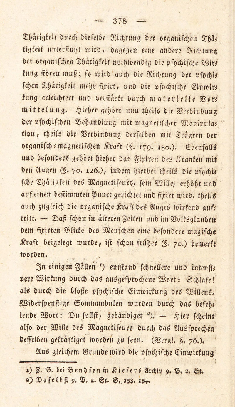 — — Thaͤtigkeit durch dieſelbe Richtung der organiſchen Thaͤ— tigkeit unterſtuͤtzt wird, dagegen eine andere Richtung det organiſchen Thaͤtigkeit nothwendig die pſychiſche Wir⸗ Fung ſtoͤren muß; fo wird auch die Richtung der pſychi— fchen Thaͤtigkeit mehr fixirt, und die pſychiſche Cinwirs kung evleichtert und verſtaͤrkt durch materielle Bers tion, theils die Verbindung derſelben mit Traͤgern der organiſch⸗magnetiſchen Kraft (F. 179. 180.). Ebenfalls auf einen beſtimmten Punct gerichtet und fixirt wird, theils auch zugleich die organiſche Kraft des Auges wirkend auf⸗ Kraft beigelegt wurde, iſt ſchon fruͤher (§. 70.) bemerkt worden. In einigen Faͤllen entſtand ſchnellere und inten ſi⸗ als durch die bloße pſychiſche Einwirkung des Willens. deſſelben gekraͤftiget worden zu ſeyn. (Bergl. 6. 76.).  1) B. B. bet SBendfenin Kieſers Archiv 9 B. 2, St.