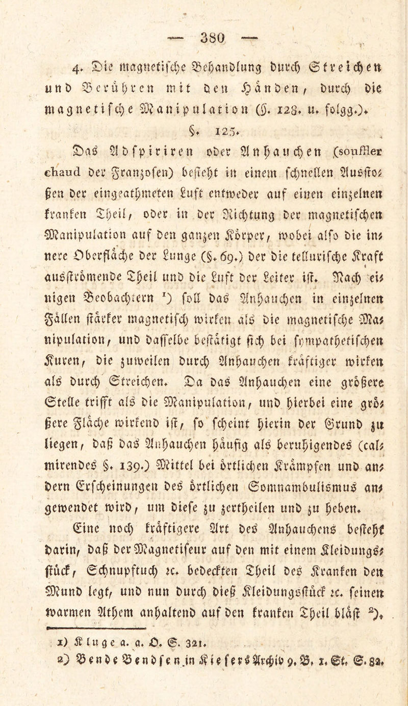 und Beruͤhren mit ren Handen, durd die magnetifhe Manipulation (§. 123. wu folgg.). =e Gi 25» vibes Das Adſpiriren oder Anhauchen (soufller chaud der Franzoſen) beſieht in einem ſchnellen Ausſto— ßen der eingeathmeten Luft entweder auf einen einzelnen kranken Theil, oder in der Richtung der magnetiſchen Manipulation auf den ganzen Koͤrper, wobei alſo Die ins neve Obe rflaͤche der Lunge (G. 69.) der die telluriſche Kraft ausſtroͤmende Theil und die Luft der Leiter if. Nady ei⸗ nigen Beobachtern 9) ſoll das Anhauchen in einzelnen Faͤllen ſtaͤrker mag gnetiſch wirken als die magnetiſche Ma⸗ nipulation, und daſſelbe beſtaͤtigt ſich bei ſympathetiſchen Kuren, die zuweilen durch Anhauchen kraͤftiger wirken als durch Streichen. Da das Anhauchen eine groͤßere Stelle trifft als die Manipulation, und hierbei cine gros Bere F lade wirkend iff, fo fcheint hierin der Grund ju liegen, daß das Unhauden haͤufig als beruhigendes (cal⸗ mirendes 8. 139.) Mittel bei oͤrtlichen Kraͤmpfen und an⸗ “Dern G Erſcheinungen des ortliden Gomnambulismus ans gewendet wird, um dieſe zu zertheilen und zu heben. Eine noch kraͤftigere Art des Anhauchens beſteht darin, daß der Magnetiſeur auf den mit einem Kleidungse ſtuͤck, Schnupftuch rc. bedeckten Cheil des Kvanfen der Mund legt, und nun durch dieß Kleidungsſtuͤck ec. ſeinen warmen Athem anhaltend auf den kranken Sheil blaͤſt ).  1) Klugea a O. G. 321. a 2) Bende Bendfen in Mie fers Adio y,, 1. Gt. S. 8%