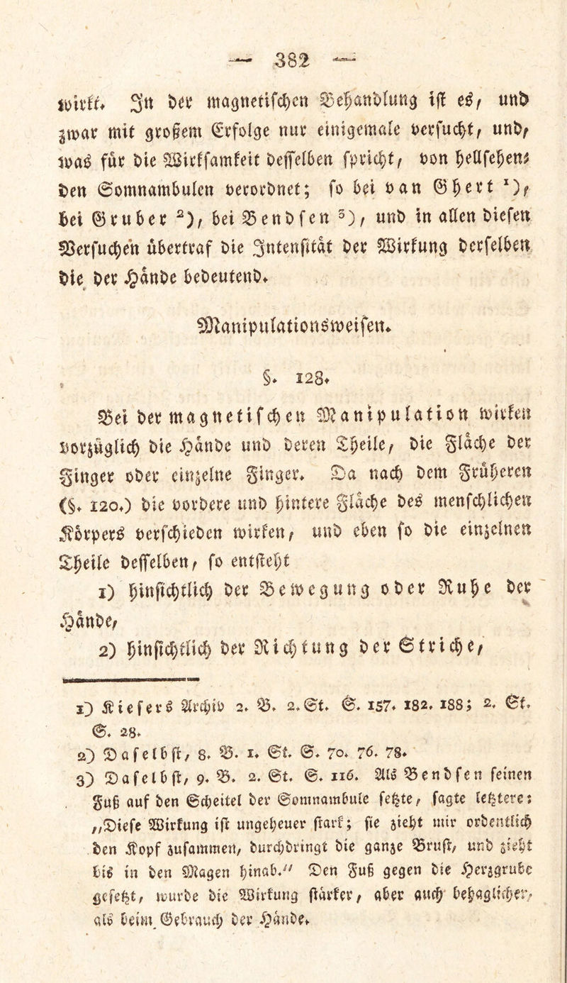 ae Soe wirkt. Sit dee magnetiſchen Behandlung it es, und zwar mit grofem Crfolge nur einigemale verfucht, und, was fir die Wirkſamkeit deffelben ſpricht, von hellfehens den GSomnambulen verordnet; fo bei ban Ghert *)y, bei Gruber 7), bei Bendſen >), und in allen dieſen Verſuchen uͤbertraf die Intenſitaͤt der Wirkung detſeſten Dic Dev Hande bedeutend. Manipulationsweifer. §. 128. Bei der magnetiſchen Manipulation wirken vorzuͤglich die Haͤnde und deren Theile, die Flaͤche der Finger oder einzelne Finger. Da nach dem Fruͤheren (§. 120.) die vordere und hintere J laͤche des menſchlichen Koͤrpers verſchieden wirken, und eben ſo die einzelnen Theile deſſelben, ſo entſteht 1) hinfidtlich der Bewegung oder Rube der Sande, : 2) hinſichtlich der Richtung der Stride, x) Riefers Urdiv 2 B. 2. St. G. 157, 182, 1885 2 St. S. 28. a) Daſelbſt, 8. B. 1. St. GS. 70. 76. 78. Fuß auf den Scheitel der Somnambule ſetzte, ſagte letztere: „Dieſe Wirkung iſt ungeheuer ſtark; ſie zieht mir ordentlich den Kopf zuſammen, durchdringt die ganze Bruſt, und zieht bis in den Magen hinab.“ Den Fuß gegen die Herzgrube geſetzt, wurde die Wirkung ſtaͤrker, aber auch behaglicher, als beim Gebrauch der Haͤnde. 