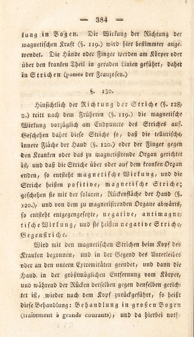 lung in Boge. Die Wirkung der’ Richtung dev magnetiſchen Kraft (G. 119.) wird Hier beftimmter anges wendet. Die Hande oder Finger werden am Koͤrper oder fiber den kranken Theil in gevaden Linten gefubrt, dabet in Strid em (passes der Franzoſen.) §, 130. Hinfihtlidy dev Richtung oer Stride (§, 128) 2.) tritt nad) dem Fruͤheren (9. 119.) die magnetifde | Wirkung vorjiglid) am Cndpuncte des Stridjes auf. Geſchehen daher diefe Stride fo, daß die telluriſche, innere Flaͤche der Hand (8. 120.) oder der Finger gegen den Kranken oder das zu magnetiſirende Organ gerichtet ijt, und daß die Striche uͤber oder auf dem kranken Organ enden, fo entiteht magnetifdhe Wirkung, und dte Stride heifer pofitive, magnetifde Strides geſchehen fie mit dev folaven, Ruͤckenflaͤche der Hand |, 120.), und von dem gu magnetifirenden Organe abwarts, fo entſteht entgegengefebte, negative, antimagnes tifdhe Wirkung, und fie heißen negative Stride Gegenferi de tea Wird mit der magnetiſchen Striden beim Kopf des Kranker begonnen, und in der Gegend des Unterleibes pdev an det untern Ertvemitaten geendet, und dant die Hand. in dev groͤßtmoͤglichen Cntfernung oom Kovper, und waͤhrend dev Rucken derfelben gegen denfelben gerich— tet iff, wieder nad) dem Kopf zuruͤckgefuͤhrt, fo heißt Diefe Behandlung: Behandlung in großen Bogen (traitement a grands courants), und da hierbei noth: