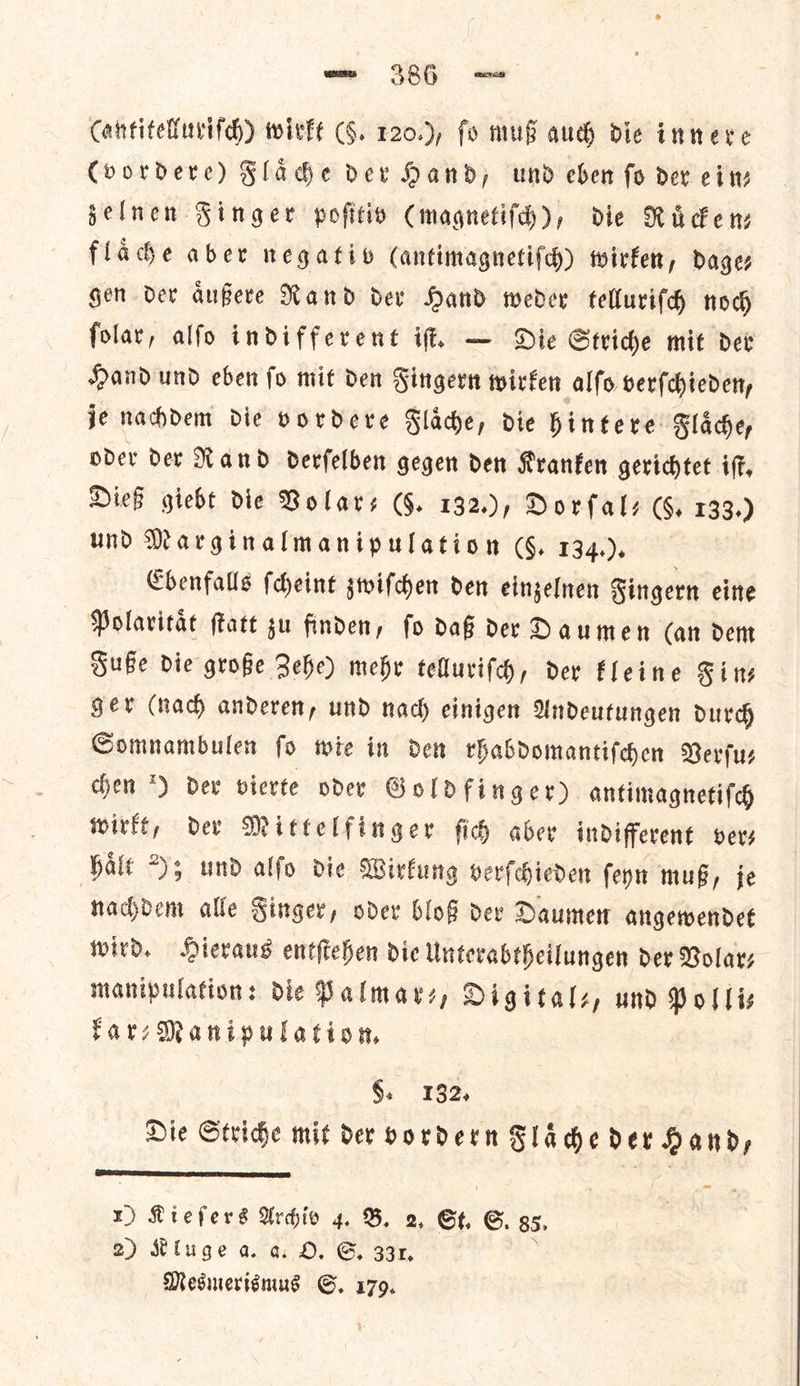 (vordere) Fladhe dev Hand, und eben fo dev ein— jelnen Singer pofitio Cmagnetifdh), die Rien: fladhe aber negativ (antimagnetifd) wirken, Dages gen dev aͤußere Nand dev Hand weder telluriſch now folar, alfo indifferent if, — Die Stride mit det Hand und eben fo mit den Fingern wirken alfo verſchieden, je nachdem die vordere Flaͤche, die hintere Flaͤche, oder der Rand derſelben gegen den Kranken gerichtet iſt. Dieß giebt die Volar⸗ (§. 132.), Dorſal— (§, 133.) und Marginalmanipulation (§. 134.). Ebenfalls ſcheint zwiſchen den einzelnen Fingern eine Polaritaͤt ſtatt gu finden, fo daß der Daumen (an dem Fuße die große Behe) mehr telluriſch, der Fleine Sins gev (nad) anderen, und nad) cinigen Andeutungen durch Somnambulen ſo wie in den rhabdomantiſchen Verſu— chen *) dev vierte oder Goldfinger) antimagnetiſch wirkt, der Mittelfinger ſich aber indifferent ver— hale ); und alſo die Wirkung verſchieden ſeyn muß, je nachdem alle Finger, oder bloß der Daumen angewendet wird, Hieraus entſtehen die Unterabtheilungen der Volar; manipulation: die Palmar⸗, Digitals, und Polis FarsManipulation, 9. 132, Die Stride mit der vordern Flaͤche der Hand,  1) Kieſers Arhio 4. B, a, Gt. 6. 85. 2) Kluge a. a O. G 33x, Mesmerismus S. 179.