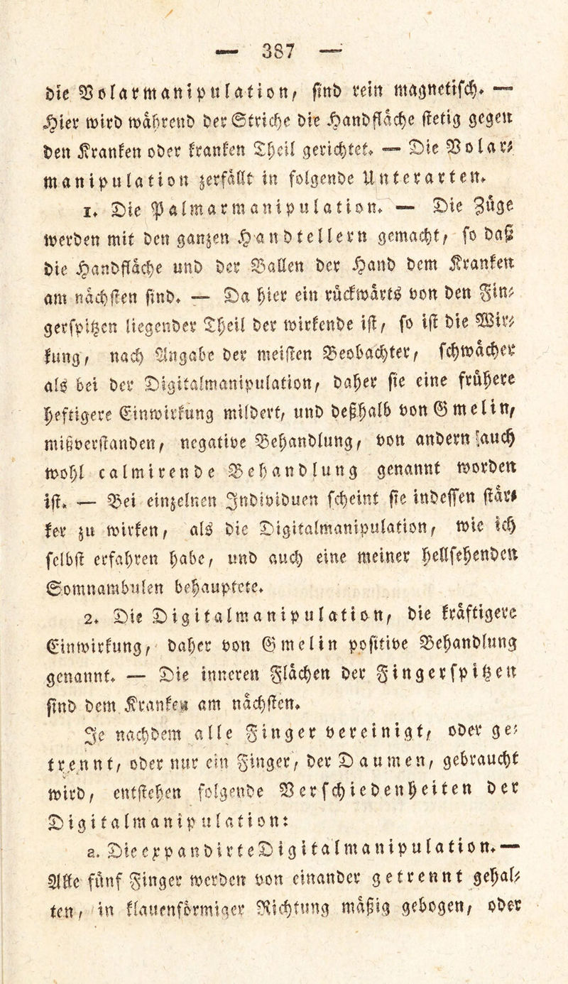 die Volarmanipulation, find rein magneti(h. — Hiev wird waͤhrend der Striche Die Handflache ſtetig gegen den Kranken oder Franken Cheil gerichtet, — Die Vola Manipulation sevfallt in folgendDe Unterartet, 1, Die Palmarmanipulation, — Die Ziige werden mit den gangen Handtellern gemacht, fo daß Die Handfache und der Balle der Hand dem Kranken am nacfen find. — Da bier ein rackwarts von den Fin⸗ gerſpitzen liegender Theil dev wirkende ift, fo if Die Wire fing, nach Angabe der meifien Beobachter, ſchwaͤcher alg bei dev Digitalmanipulation, daher fie eine fruͤhere heftigere Einwirkung mildert, und deßhalb von Gmelin, mißverſtanden, negative Behandlung, von andern auch wohl calmirende Behandlung genannt worden if. — Bei einzelnen Individuen ſcheint ſie indeſſen ſtaͤr⸗ fev zu wirken, als die Digitalmanipulation, wie th felbft evfahren habe, und oud) eine meiner hellſehenden Somnambulen behauptete. 2. Die ee a die Fraftigere Einwirkung, daher von Gmelin pofitive Behandlung genannt. — Die imneren Flaͤchen dev Fingerſpitzen find dem Kranken am naͤchſten. Je nachdem alle Finger vereinigt, oder ge— trennt, oder nur cin Singer, der Daumen, gebraucht wird, entſtehen folgende Verſchiedenheiten der Digitalmanip ulation: a. Dieexpandirte Digitalmanipulation. — Nie fuͤnf Singer werden von einander getrennt gehal⸗ ten, in klauenfoͤrmiger Richtung maͤßig gebogen, oder