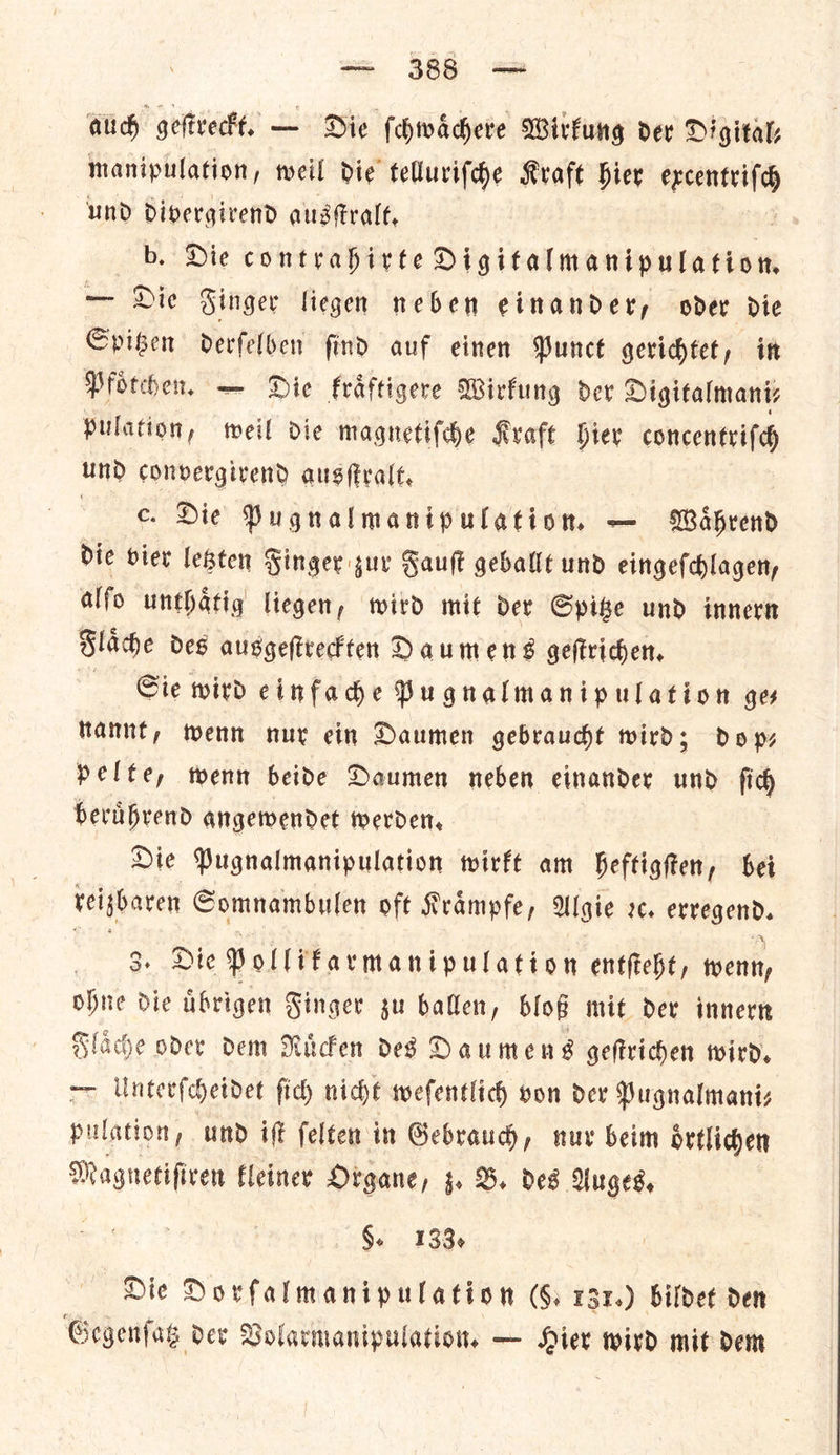 auch geſtreckt. — Die ſchwaͤchere Wirkung oer Digital: manipulation, weil die telluriſche Kraft bier — und divergirend ausſtralt. b. Die contrahirte Digitalmanipulation. — Die Singer liegen neben einandery oder die Spitzen derfelben find auf einen Punct gerichtet, in Pfoͤtchen. — Die kraͤftigere Wirkung der? Digitalmani⸗ pulation, weil dic magnetiſche Kvafe hier concentrifd UND convergivend ausfralt, — Die Pugnalmanipulation — Wahrend dic bier letzten Finger zur Fault geballt und eingeſchlagen, alfo unthatig liegen, wird mit dev Spike und innern Flaͤche des ausgeſtreckten Daumens geſtrichen. Sie wird einfache Pugnalmanipulation ges nannt, wenn nur ein Daumen gebraucht wird; dop— pelte, wenn beide Daumen neben einander und ſich beruͤhrend angewendet werden. Die Pugnalmanipulation wirkt am heftigſten, bei teigharen Comnambulen oft Krampfe, Algie xc. erregend. 3. Die Pollifarmanipulation entfteht, wenn, ohne die uͤbrigen Finger yu ballen, Slop mit dev innern Flaͤche oder dem Ricken des Daumens geftrichen wird. — Unterſcheidet fich nicht wefentl lich von der Pugnalmaniz pulation; und ift felten in Gebraud, nur beim oͤrtlichen Magnetiſiren kleiner Organe, z. B. des Auges. §. 138. Die Dorſalmanipulation ſ(—6. 131.) bildet den Gegenſatz der Volarmanipulation. — Hier wird mit dem