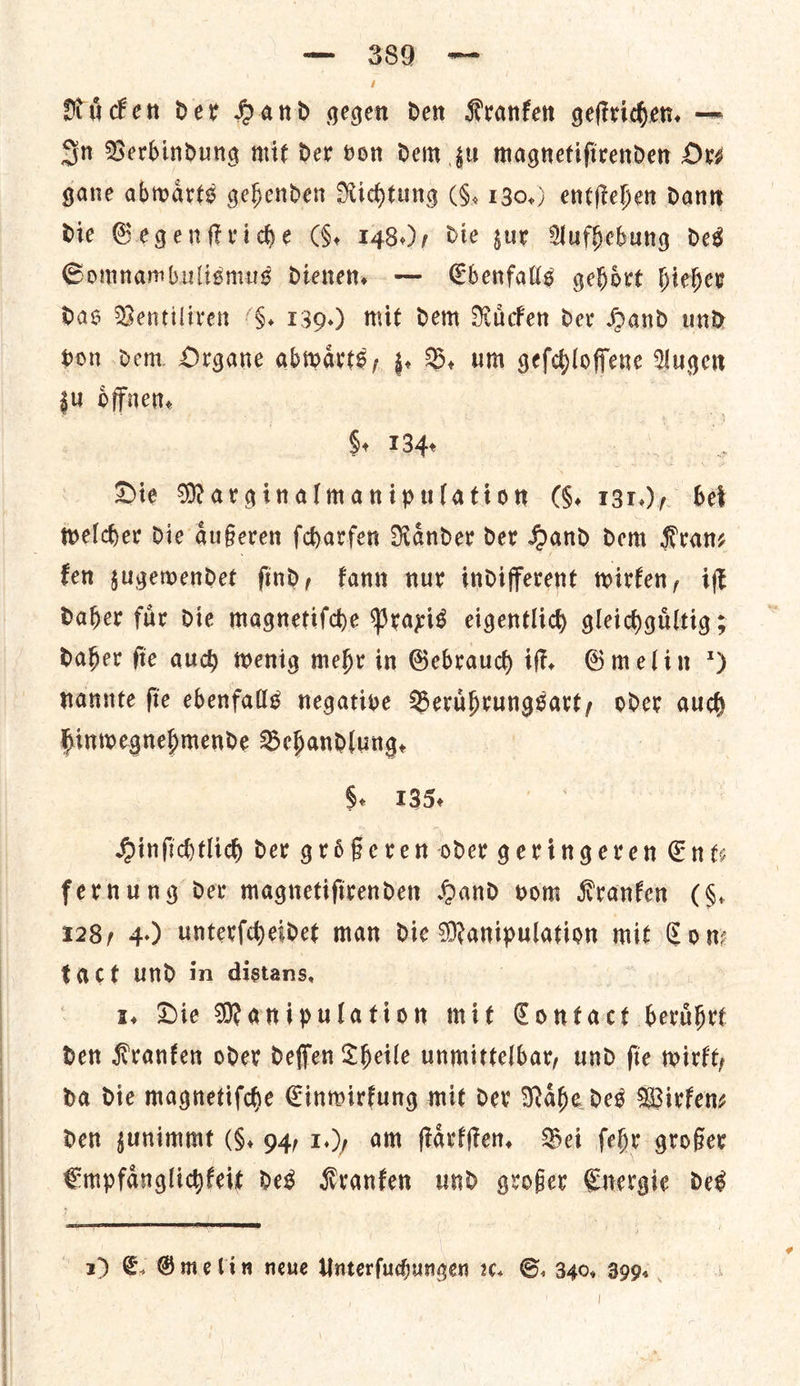 NRii cen der Hand gegen den Kranfen geftriden, — Sn Berbindung mit der von dem gu magnetifirenden Ove gane abwarts gehenden Richtung (§. 130.) entftehen dant die Gegenſtriche G. 148), die zur Aufhebung des Somnambulismugs dienens — Ebenfalls gehort hieher das Ventiliren 86. 139.) mit dem Ruͤcken der Hand und hon dem Organe abwarts, z. B. um gefdloffene Augen zu oͤffnen. §. 134. Die Marginalmanipulation (6. — bet fen gugewendet find, fann nur indifferent wirfen, iff Daher fur die magnetiſche Praxis eigentlich gleidhgiltig ; Daher fie aud) wenig mehr in Gebraud if, Gmelin *) nannte fie ebenfalls negative Beruͤhrungsart, oder aud hinwegnehmende Behandlung, §. 135¢ Hinfihtlidh dev grifeven oder geringeren Ents fernung dev magnetifirenden Hand vom Kranken (4, 128, 4.) unterſcheidet man die Manipulation mit Con: tact und in distans, 1, Die Manipulation mit Contact bherihre den Kranken oder deffen Theile unmittelbar, und fie wirkt, da Die magnetiſche Cinwirfung mit dev Nahe des Wirkenz Den zunimmt (§. 94, 1, am ſtaͤrkſten. Bei ſehr grofer Empfanglidfeit des Kranken und grofer Energie des  1) €. Gmelin neue Unterſuchungen ꝛc. S. 340, 399. -