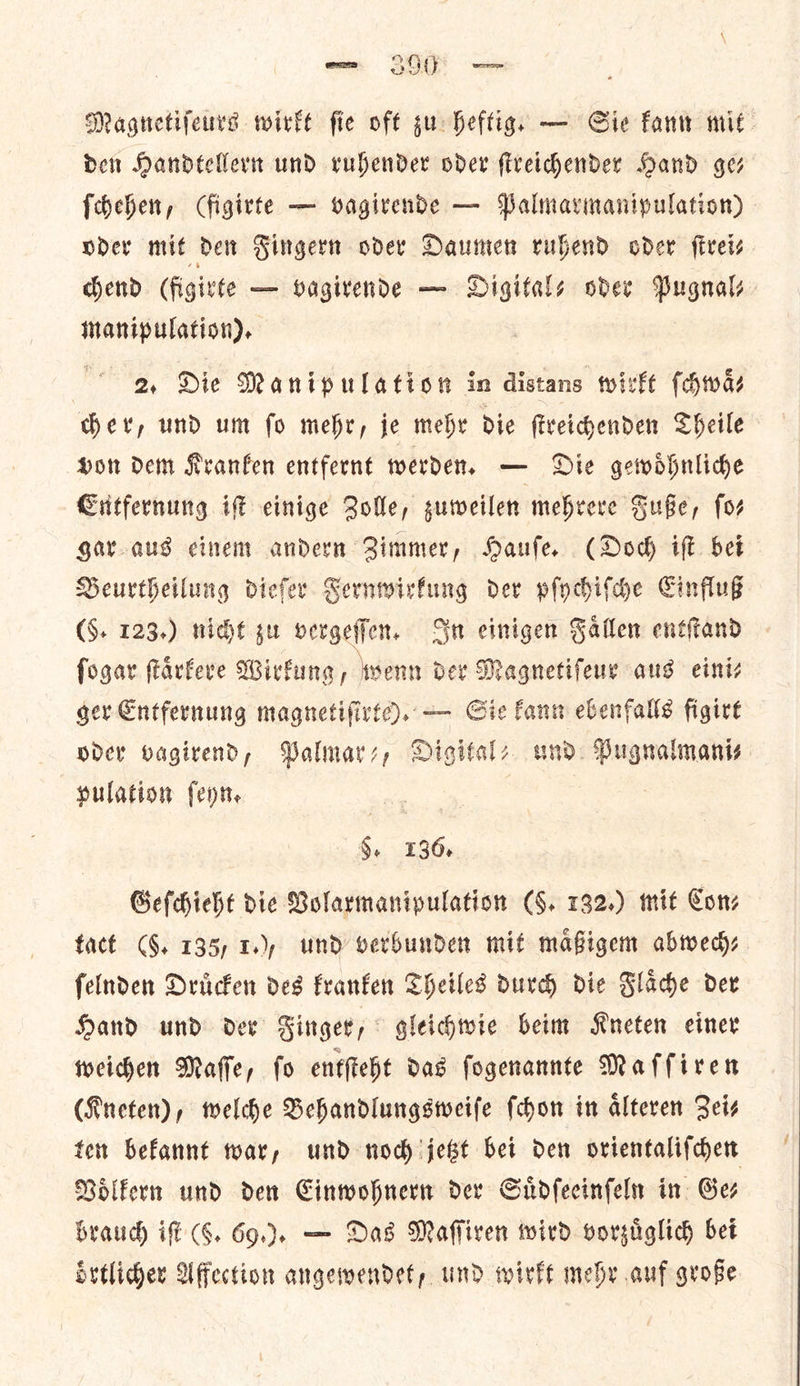 Magnetiſeurs wirkt fie oft su heftig. — Sie fanw mit den Handtellern und rubender oder fiveidhhender Hand ges ſchehen, Cfigivte — vagivende — Palmavmanipulation) oder mit den Finger oder Daumen ruhend oder fiveis chend (figivte — vagirende — Digitals oder Pugnals Manipulation). 2, Die Manipulation in distans wirkt ſchwaͤ⸗ der, und um fo mehr, je mehr Die fireihenden Theile Hon dem Kranfen entfernt werden, — Die gewoͤhnliche Entfernung if einige Bolle, guweilen mehrere Fuße, fo gar aus cinem andern Zimmer, Hauſe. (Dod iſt bet Deurtheilung dieſer Sernwirfung der pſychiſche Einfluß (S. 123.) night gu vergeſſen. Sn einigen Fallen enttand fogar ſtaͤrkere Wirkung, wenn der Magnetiſeur aus eini— ger Entfernung magnetiſirte). — Sie kann ebenfalls figirt oder vagirend, Palmarz, Digitale und Pugnalmani⸗ pulation (enn. §, 136. Geſchieht die Bolarmanipulation (§. 132.) mit Cons fact (§. 135, 1), und verbunden mit mafigem abwech⸗ felnden Druͤcken des kranken Theiles durch die Flache der Hand und dev Ringer, gleichwie beim RKneten einer weichen Maffe, fo entſteht das ſogenannte Maſſiren (Kneten), welche Behandlungsweiſe ſchon in aͤlteren Zei⸗ ten bekannt war, und noch jetzt bei den orientaliſchen Voͤlkern und den Einwohnern der Suͤdſeeinſeln in Ges brauch if (5. 60.). — Das Maſſiren wird vorzuͤglich bet oͤrtlicher Affection angewendet, und wirkt mehr auf große