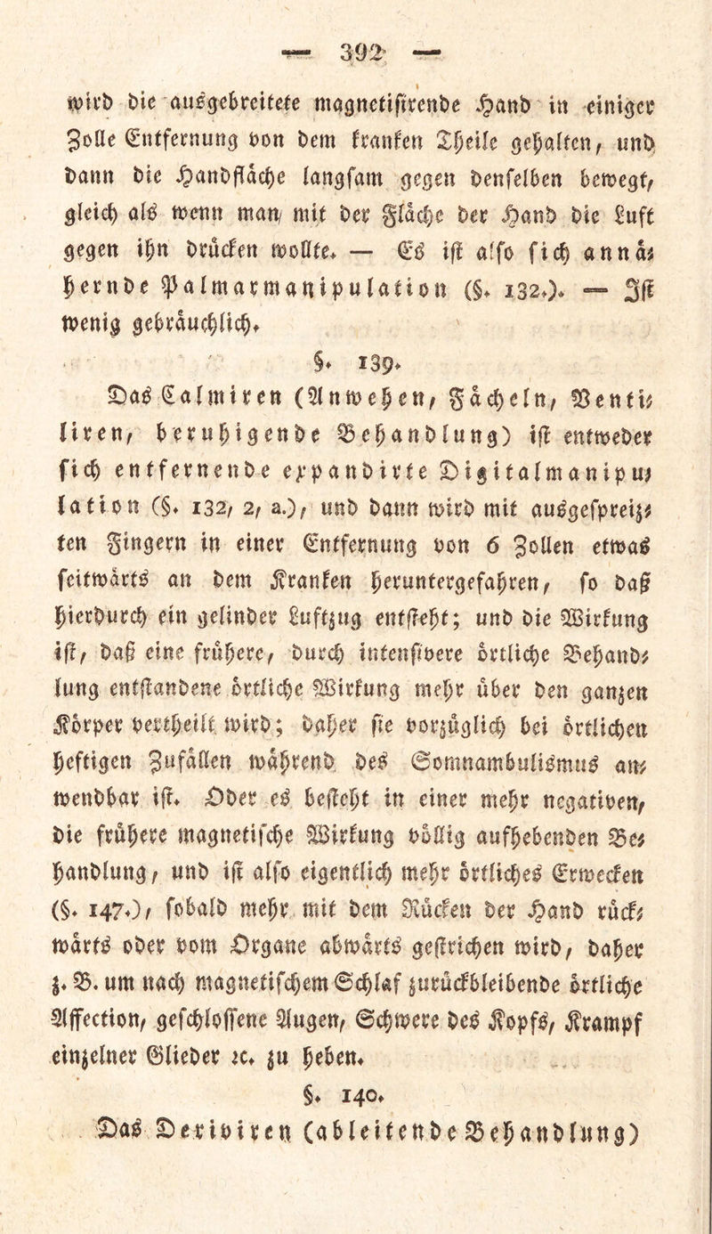wird die ausgebreitete magnetifivende Hand in -ciniger Zolle Entfernung von dem kranken Theile gehalten, und dann die Handflaͤche langſam gegen denſelben bewegt, gleich als. wenn man mit der Flaͤche der Hand die Luft gegen ihn druͤcken wollte, — Es iff alfo fidh anna Hernde Palmarmanipulation (§. 132... — Sf ** gebraͤuchlich. 8. 139. Das Calmiren (Anwehen, ——— Venti— liren, beruhigende Behandlung) iſt entweder ſich entfernende expandirte Digitalmanipw latiom (. 132) 2, a), und dant wird mit ausgeſpreiz⸗ ten Gingern in einer Cntfernung von 6 Zollen etwas feitwarts an dem Kranken Heruntergefabren, fo daß hierdurch ein gelinder Luftzug entſteht; und die Wirfung ift, daß cine fruͤhere, durch intenfivere drtlide Behand⸗ lung entflandene oͤrtliche Wirtung mehr aber den gangen Koͤrper vertheilt wird; daher fie vorzuͤglich bei oͤrtlichen heftigen Zufaͤllen waͤhrend des Somnambulismus any wendbar iſt. Oder es beſteht in einer mehr negativen, die fruͤhere magnetiſche Wirkung voͤllig aufhebenden Be⸗ Handlung, und iſt alſo eigentlich mehr oͤrtliches Erwecken (§. 147.), fobald mehr mit dem Ruͤcken der Hand ruͤck— warts oder vom Organe abwaͤrts geſtrichen wird, daher 3. B. um tad) magnetiſchem Schlaf suruckbleibende oͤrtliche Affection, geſchloſſene Augen, Schwere des wos Krampf einzelner Glieder ꝛc. gu heben. §. 140 Das Deriviren Cableitende Behandlung)