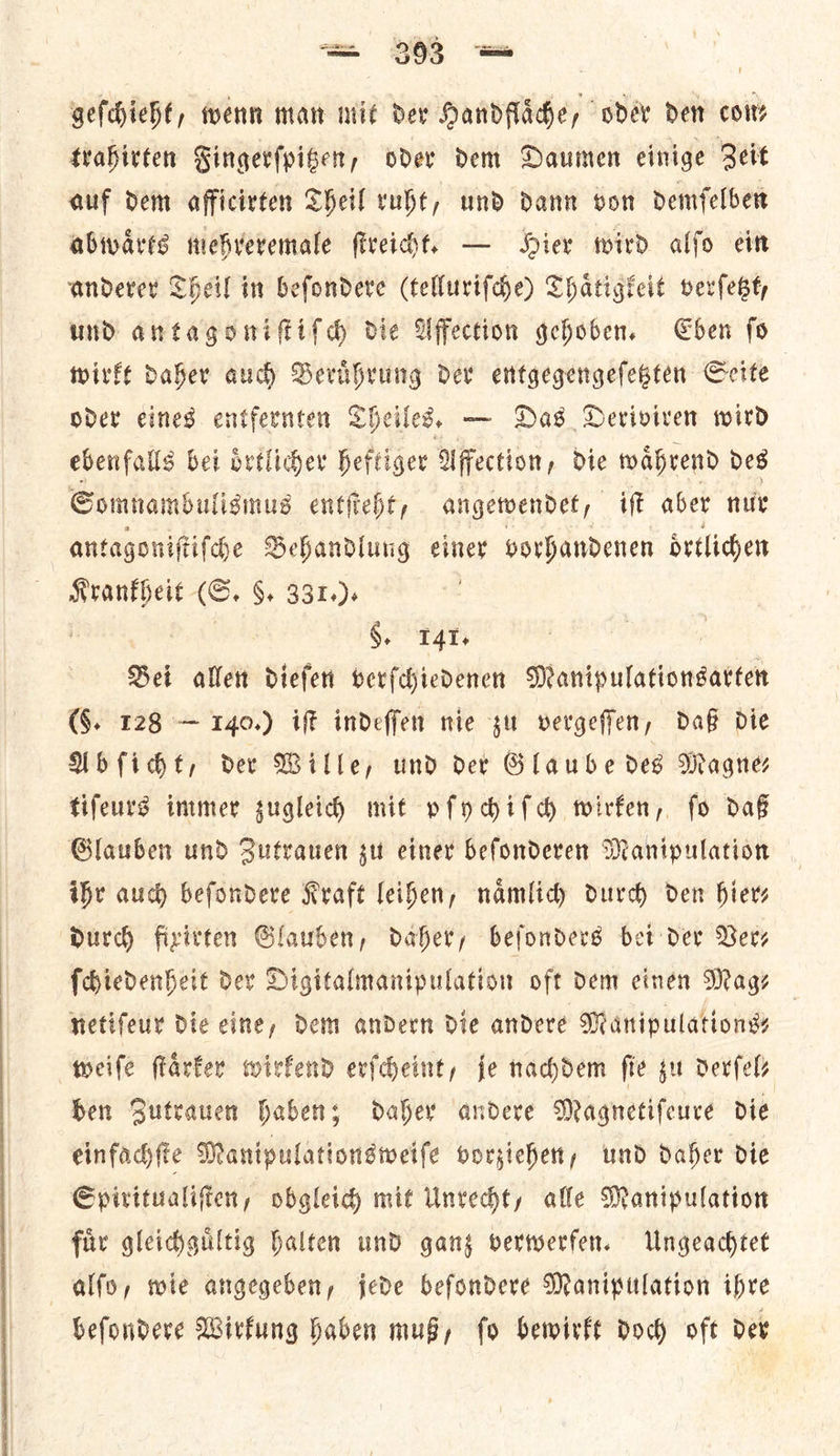 geſchieht, wenn man mit der Handflaͤche, oder dew cow trabivten Fingerſpitzen, oder dem Daumen einige Zeit auf dem afficivten Sheil ruht, und dann von demfelber abwaͤrts mehreremale ſtreicht. — Hier wird alfo ein anderer Theil in beſondere (telluriſche) Thaͤtigkeit verſetzt, und antagomiſtiſſcch die Affection gehoben. Eben fo wire Daher auch Beruͤhrung der entgegengefebten Seite oder eines entfernten Theiles. — Das DHeviviven wird ebenfalls bei oͤrtlicher heftiger Uffection, die waͤhrend des Somnambuligmus entſteht, angetvendet ift aber nur antagoniſtiſche Behandlung einer vorhandenen oͤrtlichen Krankheit G. §. 331. ). ——— Bei allen dieſen verſchiedenen Naripulationsaeten (§. 128 — 140.) iff indeffen nie yu vergeffen, daß die Abſicht, dev Wille, und der Glaube des Magnes tifeurd immer zugleich mit pſychiſch twirfen, fo dag Glauben und Sutrauen su einer befonderen Manipulation ihe aud beſondere Kraft leihen, namlicy durch den hiers Durd) fixitten Slauben, daher, befonders bet der Very ſchiedenheit der Digitalmanipulation oft dem einen Mags netiſeur die cine, Dein andern die andere Maripulationss weife flarfer wirfend evfcheint, je nachdem fie gu derſel⸗ Ben Sutrauen haben; daher andere Magnetifeure die einfachſte Manipulationsweiſe vorziehen, und daher die Spiritualiſten, obgleich mit Unrecht, alle Manipulation fuͤr gleichguͤltig halten und ganz verwerfen. Ungeachtet alſo, wie angegeben, jede beſondere Manipulation ihre beſondere Wirkung haben muß, ſo bewirkt doch oft der