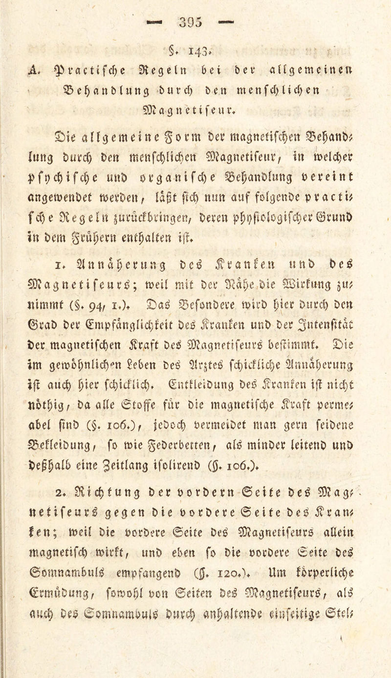 Goo T43s ney A. Practifdhe Regeln bet der allgemeinen Behandlung durdh den menfhliden Magnetifeur. Hie allgemeine Form dev magnetifcen Behandz lung durch den menſchlichen Magnetiſeur, in welcher pſychiſche und organiſche Behandlung vereint angewendet werden, laͤßt ſich nun auf folgende practi— {de Regeln zuruͤckbringen, deren phyſiol — Grund in dem Fruͤhern enthalten iſt. 1. Annaͤherung des Kranken und des Magnetiſeurs; weil mit der Naͤhe die Wirkung zu— nimmt (5. 94, 1.). Das Beſondere wird hier durch den Grad der Empfaͤnglichkeit des Kranken und der Intenſitaͤt der magnetiſchen Kraft des Magnetiſeurs beſtimmt. Die im gewoͤhnlichen Leben des Arztes ſchickliche Annaͤherung iſt auch hier ſchicklich. Entkleidung des Kranken iſt nicht noͤthig, da alle Stoffe fir die magnetiſche Kraft permes abel find (§. 106.), jedoch bermeidet man gern feidene Befleidung, fo wie Federberten, als minder leitend und deßhalb eine Zeitlang ifolirend (9. 106.). 2. Richtung der vordern Seite des Mage - netiſeurs gegen die vordere Seite des Kran— fen; weil Die vordere Seite des Magnetifeurs allein magnetiſch wirkt, und eben fo Die vordere Cette des Somnambuls empfangend (§. r20.). Um koͤrperliche Ermudung, fowohl oon Seiten ded Magnetifeurs, als auch des Comnambuls durch anbaltende einfeitige Stele A