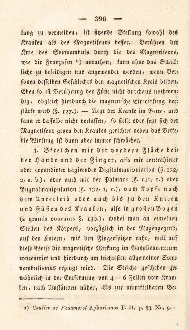 lung zu vermeiden, iſt ſitzende Stellung ſowohl des Kranken als des Magnetiſeurs beſſer. Beruͤhren der Knie des Somnambuls durch die des Magnetiſeurs, wie die Franzoſen 2) anrathen, kann ohne das Schick— liche zu beleidigen nur angewendet werden, wenn Per⸗ ſonen deſſelben Geſchlechts den magnetiſchen Kreis bilden. Eben ſo iſt Beruͤhrung der Fuͤße nicht durchaus nothwen— dig, obgleich hierdurch die magnetiſche Einwirkung pets ſtaͤrkt wird (F. 127.). — Liegt der Krante im Bette, und kann er daffelbe nicht verlaffen, fo ftellt oder fest fic dev Magnetifeur gegen den Kranfen gerichtet neben das Bettey die Wirfung iſt dann aber immer (hmacer, 3. Streihen mit der vordern Slade bew Der Hande und der Finger, alfo mit contrahirter oder expandirter vagitender Digitalmanipulation (§. 132, 2, a. b.), oder aud) mit dev Palmares (§. 132, 1.) oder Pugnalmanipulation (9. 132, 1 ¢.), vom Kopfe nad Dem Unterleih oder aud bis gu den Knicen und Fifendes Kranfen, alfo in großen Bogen (a grands courants §, 130.), wobei man an einzelnen Stellen des Koͤrpers, vorzuͤglich in der Magengegend, auf den Knieen, mit den Fingerfpiben ruht, weil auf Diefe Weife die magnetiſche Wirfung im Gangliencentrum conceritrirt und hierdurch am leichteſten allgemetner Som? nambulismus erjeugt wird. Die Stride geſchehen ges woͤhnlich in dev Entfernung von 4—6 Zollen vom Kran fen, nach Umſtaͤnden naber, Sis sur unmittelbaren Bee a) Caullet de Veaumorel Apherismes T. IT. p. 88, No. 9. >