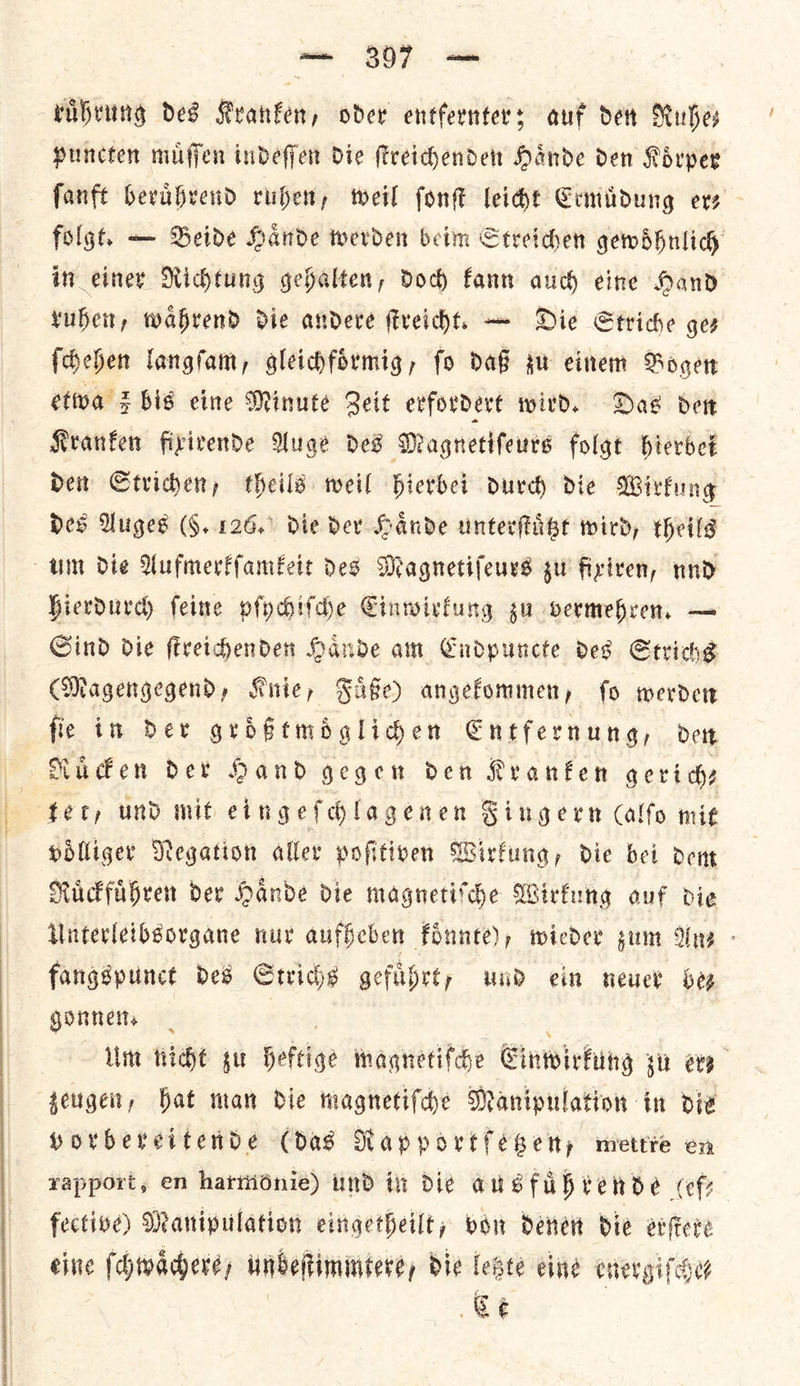 — 307 — ruͤhrung des Kranken, oder entfernters auf det Ruhe, puncten muffen indeffer die ſtreichenden Hande den Koͤrper ſanft berabrend ruben, teil font leicht Ermuͤdung ers folgt. — Beide Hande werden beim Streichen gewoͤhnlich in einer Richtung gehalten, dod) fann auch eine Hand ruben, wahrend die andere ſtreicht. — Die Striche ges ſchehen langſam, gleichfoͤrmig, fo daß gu einem Bogert etiva Z bis eine Minute Beit evfordert wird. Das det Kranken fixirende Auge Des Magnetifeurs folgt hierbei den Strichen, theils weil hierbei durch die Wirkung Des Auges (§. 126. die der Haͤnde unterſtuͤtzt wird, theils um die Aufmerkſamkeit Des Magnetiſeurs gu fixiren, nnd hierdurch ſeine pſychiſche Einwirkung su vermehren. — Sind die ſtreichenden Haͤnde am Endpuncte des Strichs (Magengegend, Knie, Fuͤße) angekommen, ſo werden ſie in der groͤßtmoͤglichen Entfernung, den Ruͤcken der Hand gegen den Kranken gerich— tery und mit eingeſchlagenen Fingern Calfo mie Holliger Negation aller pofitiven Wirfung, die bei dent Ruͤckfuͤhren dev Hande die magnetite Wirkung ouf die Unterleibsorgane nur aufheben koͤnnte), wieder gum Une - fangspunct ded Strichs gefuͤhrt, und ein neuer be⸗ gonnen. Um nicht zu heftige magnetifche Einwirkung sit ete seugen, bat man die magnetiſche Manipulation in die porbereitende (das Rapportſetzen, mettre en vapport, en harmonie) und in die ausfuͤhrende Cf; fective) Manipulation eingetheilt, von denen die erſtere eine ſchwaͤchere, unbeſtimmtere, die letzte eine energiſchet Ce