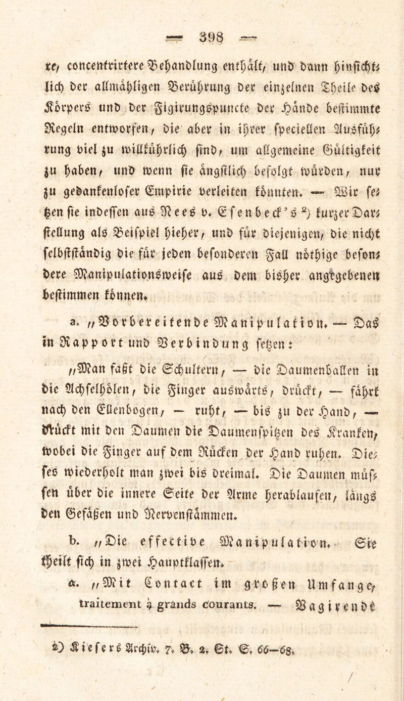 =e $93. — te, concentrirtere Sehandlung enthalt; und dann hinfidhts lich der allmahligen Beruhrung dev eingelnen Cheile des Korpers und dev Figicungspuncte dev Hande beftimmee Negeltt entworfen, die aber in ibver ſpeciellen Ausfuͤh⸗ rung viel gu willkuͤhrlich find, um allgemeine Guitigfeit gu haben, und wenn fie angfilich befolgt warden, nur zu gedanfenlofer Empirie verleiten koͤnnten. — Wir fer ‘Gen fie indeffen aus Nees v. Cfenbhedk’s % kurzer Dar⸗ ficllung als Beifpiel hicher, und fur diejenigen; die nicht ſelbſtſtaͤndig die fur jeden befonderen Fall ndthige befons dere Manipulationsweife aus. dem — — beſtimmen koͤnnen. a. „Vorbereitende Manipulation, — Das in Rapport und Verbindung fesen: | „Man faßt die Shultern, — die Daumenballen in die Achſelhoͤlen, die Finger auswaͤrts, druͤckt, — faͤhrt nach den Ellenbogen, — ruht, — bis zu der Hand, — druͤckt mit den Daumen die Daumenſpitzen des Kranken, wobei die Finger auf dem Ruͤcken der Hand ruhen. Die— ſes wiederholt man zwei bis dreimal. Die Daumen muͤſ—⸗ ſen uͤber die innere Seite der Arme herablaufen, laͤngs den Gefaͤßen und Nervenſtaͤmmen. b. Die. effective Manipulation. Sie theilt fic) in swei Hauptklaſſen. &amp; 7 Mit Contact im grofien Umfange traitement 9 grands courants, — Vagire nde 