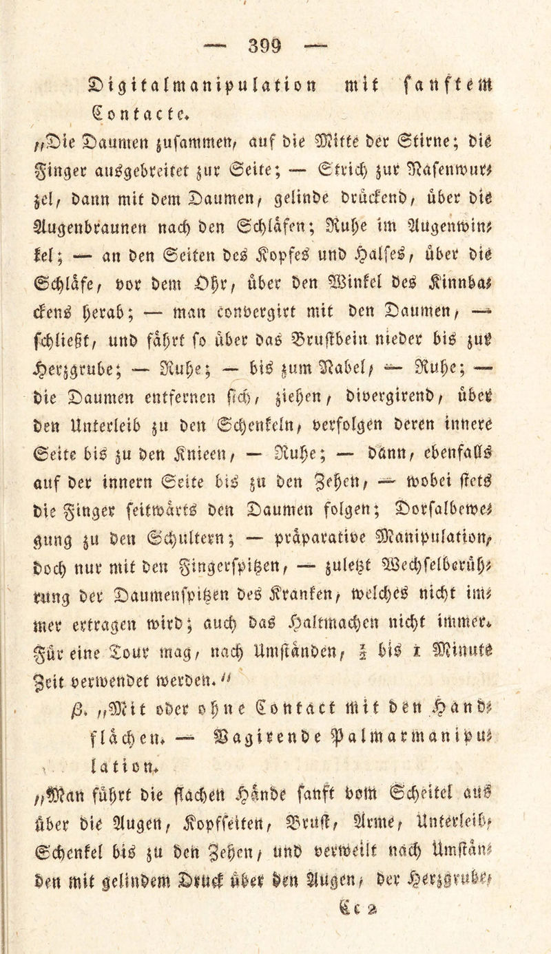 Ul — 3099 — Digitalmanipulation mit ſanftem . Contacte. „Die Daumen zuſammen, auf die Mitte dev Stirne; dié Kinger ausgebveitet sur Seite; — Strich sur Nafentours sel, Daun mit dem Daumen, gelinde druͤckend, uͤber die Augenbraunen nach den Schlafens Ruhe im Augenwin— fel; — an den Seiten des Kopfes und Halles, uͤber die Schlaͤfe, vor dem Ohr, uͤber den Winkel des Kinnba— ckens herab; — man convergirt mit den Daumen, — ſchließt, und faͤhrt ſo uͤber das Bruſtbein nieder bis zur Herzgrubez — Ruhe; — bis gum Nabel/ — Ruhe; — die Daumen entfernen ſich, ziehen, divergirend, uͤber den Unterleib zu den Schenkeln, verfolgen deren innere Seite bis su den Knieen, — Ruhe; — dann, ebenfalls auf der innern Seite bis zu den Zehen, — wobei ſtets Die Finger ſeitwaͤrts den Daumen folgen; Dorſalbewe— gung gu der Schultern; — praͤparative Manipulation, doch nur mit den Singerfpiben, — gulese Wechſelberuͤh— rung der Daumenf{pigen des Kranken, welches nicht ints inet extragen wird; aud) Das Haltmachen nicht immer. Fuͤr eine Tour mag, nad Umſtaͤnden, 3 bis 1 Minute Zeit verwendet werden.“ B. „Mit oder ohne Contact mit den Hande flaͤchen. — Vagirende Palmarmanipu— lation. „Man kuͤhrt die flachen Haͤnde ſanft vom Scheitel aus fiber die Augen, Kopfſeiten, Bruſt, Arme, Unterleib— Schenkel bis su den Zehen, und verweilt nad Umſtaͤn⸗ den mit gelindem Druck aber den Augen, der Hergaruber eee