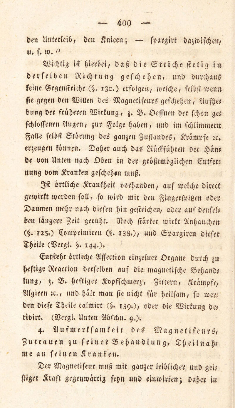 ben Unterleib, Den Knicens — ſpargirt dazwi — u. ſ. w.“ Wichtig wt hierbei, Dak Die Stride ſtetig it derfelben Richtung gefdehen, und durdaus feine Gegenftriche (§. 130.) evfolgen, welche, ſelbſt went fie gegen den Willen des Magnetifeurs geſchehen, Wufhes bung dev fruͤheren Wirkung, z. B. Oeffnen dev (hon ges ſchloſſenen Augen, sur Folge haben, und im ſchlimmern Fale ſelbſt Stdrung des ganjen Suftandes, Kraͤmpfe rc, erzeugen koͤnnen. Daher aud) das Ruͤckfuͤhren dev Hans be bon Unter tad) Oben in dev groͤßtmoͤglichen Entfer— hung vom Kranfen gefchehen mug. Iſt ortlide Kranfheit vorhanden, auf welde direct gewirkt werden fol; fo wird mit den Fingerſpitzen oder Daumen nrehe nach diefen Hin gefiridhen, odes auf denfels ben langere Beit geruht. Noch ftarfer wirkt Anhauchen (§. 125.) Comprimiven (§. 138), und Spargiven diefer Theile (Bergl. 8. 14g. . Entſteht dveliche Affection eingelner Organe durch zu heftige Reaction derſelben auf die magnetiſche Behand⸗ lung, 3. By heftiger Kopfſchmerz, Zittern, Kraͤmpfe, Algieen ꝛc., und Hale man fie nicht fie heilſam, fo wer⸗ den diefe Theile calmivt (§. 139s), oder die Wirkung dep rivirt. (Bergl, Unten Abſchn. o.)s 4. Aufmerkſamkeit des Magnetifenrs, Zutrauen gu ſeiner Sehandlung, Theilnah— mean ſeinen Kranken. Dev Magnetiſeur mus mit ganzer leiblicher und geiz ſtiger Kraft gegenmartig ſeyn und einwirken; daber in