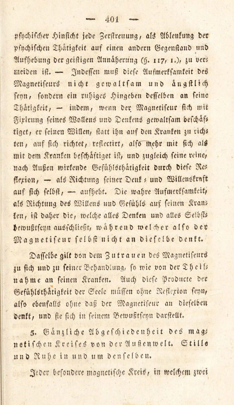 pſychiſcher Hinſicht jede Zerſtreuung, als Ablenkung der pſychiſchen Thaͤtigkeit auf einen andern Gegenſtand und Aufhebung dev geiſtigen Annaͤherung (9. 117, 1.), zu Vers meiden iſt. — Indeſſen muß dieſe Aufmerkſamkeit des Magnetiſeurs nicht gewaltſam und aͤngſtlich ſeyn, ſondern ein ruhiges Hingeben deſſelben an ſeine Thaͤtigkeit, — indem, wenn der Magnetiſeur ſich mit Fixirung ſeines Wollens und Denkens gewaltſam beſchaͤf⸗ tiget, ev ſeinen Willen, ſtatt ibn auf den Kranken gu rich— ten, auf fic) richtet, reflectirt, alfo mehr mit fid) als mit dem Kranken beſchaͤftiget it und sugleich feine reiney nad Außen wirkende Gefuͤhlsthaͤtigkeit durch diefe Rez flexion, — als Richtung ſeiner Denk- und Willenskraft auf ſich ſelbſt, — aufhebt. Die wahre Aufmerkſamkeit, als Richtung des Willens und Gefuͤhls auf ſeinen Kvanz ken, ift daher Die, welche alles Denfen und alles Gelb (ts bewußtſeyn ausſchließt, waͤhrend welcher alfo dev Magnetiſeur ſelbſt nicht an dieſelbe denkt. Daſſelbe gilt von dem Zutrauen des Magnetiſeurs zu ſich und zu ſeiner Behandlung, ſo wie von der Shell nahme an feinen Kranken. Auch dieſe Producte dev Gefuͤhlsthaͤtigkeit der Seele muͤſſen ohne Reflexion ſeyn, alſo ebenfalls ohne daß der Magnetifeur an dieſelben denkt, und ſie ſich in ſeinem Bewußtſeyn darſtellt. 5. Gaͤnzliche Abgeſchiedenheit des mags netiſchen Kreiſes von dev Außenwelt. Stille und Ruhe in und um denſelben. Seder beſondere magnetiſche Kreis, in welchem swet