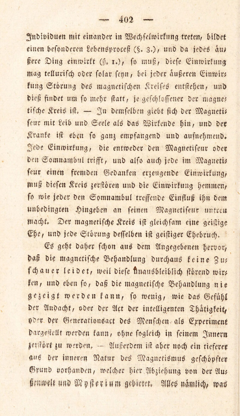 — £02 — Individuen mit einander in Wechſelwirkung treten, bildet einen beſonderen Lebensproceß (§. 3.), und Da jedes aus Bere Ding einwirkt (i. 1.), fo mus, diefe Cinwirfung mag telluriſch oder ſolar feyn, bei jeder aͤußeren Cinwirs fung Storung ded magnetiſchen Kreifes entſtehen, und dieß findet um fo mehr ftatt, je gefchloffener dev magnes tifche Kreis iff, — Su demfelben giebt ſich der Magneti⸗ ſeur mit Leib und Seele als das Wirkende hin, und der Kranke iſt eben fo ganz empfangend und aufnehmend, Jede Einwirkung, die entweder den Magnetiſeur oder den Somnambul trifft, und alſo auch jede im Magnetis ſeur einen fremden Gedanken erzeugende Einwirkung, muß dieſen Kreis zerſtoͤren und die Einwirkung hemmen, ſo wie jeder den Somnambul treffende Einfluß ihn dem unbedingten Hingeben an ſeinen Magnetiſeur untreu macht. Der magnetiſche Kreis iſt gleichſam eine geiſtige Ehe, und jede Stoͤrung deſſelben iſt geiſtiger Ehebruch. Es geht daher ſchon aus dem Angegebenen hervor, daß die magnetiſche Behandlung durchaus keine Zu— ſchauer leidet, weil dieſe Rnausbleiblich ſtoͤrend wir⸗ ken, und eben ſo, daß die magnetiſche Behandlung nie gezeigt werden kann, ſo wenig, wie das Gefuͤhl der Andacht, oder dev Wet der intelligenten Thaͤtigkeit, oder dev Generationsact des Menſchen als Experiment dargeſtellt werden kann, ohne ſogleich in ſeinem Innern zerſtoͤrt zu werden. — Außerdem iſt aber noch ein tieferer aug der inneren Natur des Magnetismus geſchoͤpfter Grund vorhanden, welcher hier Abziehung gon der Au— ßenwelt und Myſterium gebietet. Wes naͤmlich, was