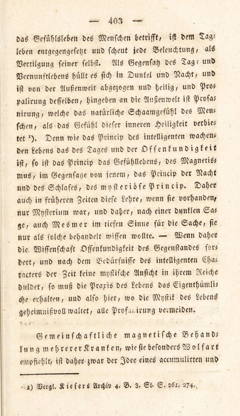 das Gefuͤhlsleben des Menſchen betrifft, iſt dem Tag— leben entgegengeſetzt und ſcheut jede Beleuchtung, als Vertilgung ſeiner ſelbſt. Als Gegenſatz des Tag— und Vernunftlebens huͤllt es ſich in Dunkel und Nacht, und if von der Außenwelt abgezogen und heilig, und Prov yalirung deffelben, Hingeben an die Außenwelt ift Profas nirung, welche das natuͤrliche Schaamgefuͤhl des Mens fhen, als das Gefuͤhl diefer inneren Heiligtert verbie⸗ tet *), Denn wie dag Princip des intelligenten wachen⸗ Den Lebens das des Tages und der Offenkundigkeit iſt, fo iff das Princip das Gefuhlebens, des Magnetiss mus/, im Gegenſatze von jenem, das Princip der Nacht und des Schlafes, des myſteridſe Princip. Daher auch im fruͤheren Seiten dieſe Lehre, wenn fie porhandeny nur Myſterium war, und daber, nach einer dunklen Gar ge, aud) Mesmer im tiefen Sinne fir die Cade, fie nut alg folche behandelt wiffen wollte. — Wenn Daher Dic, Wiſſenſchaft Offenkundigkeit ded. Gegenftandes fors Devt, und nad) dem Beduͤrfniſſe des intelligenten Chaz racters dev Zeit Feine myſtiſche Unficht in ihrem Meiche duldet, fo mug die Prayis des Lebens das Cigenthumliz che-evhalten, und alfo hier, two die Myſtik des Lebens geheimnißvoll waltet, alle Profacivung vermeiden. Gemeinfhaftlide magnetifdhe Behand— fung mebrerer Rranfen, wie fie befonders Wolfare ompfiehlt, iſt daher zwar dev Idee eines accumulivten und  La) Vergl. Kieſers Archiv 4. B. 3. St. Gy 261. 274.