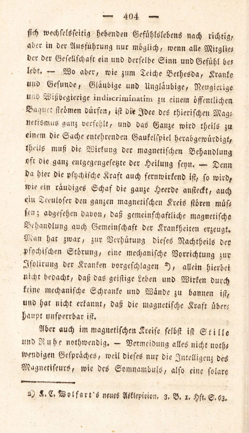 ſich wechſelsſeitig hebenden Gefuͤhlslebens nach richtig, aber in der Ausfuͤhrung nur moͤglich, wenn alle Mitglie⸗ der der Geſellſchaft ein und derfelbe Ginn und Gefuͤhl be— lebt. — Wo aber, wie zum Teiche Bethesda, Kranke und Geſunde, Glaͤubige und Unglaͤubige, Neugierige UNO Wißbegierige indiscriminatim zu einem oͤffentlichen Baquet ſtroͤmen duͤrfen, iſt die Idee des thieriſchen Mags netismus gang verfeblt, und das Ganze wird theils zu einem die Sache entehrenden Gaukelſpiel herabgewuͤrdigt, theils muß die Wirkung der magnetiſchen Behandlung oft Die gang entgegengeſetzte dex Heilung ſeyn. — Denn Da hier die pſychiſche Kraft aud) fernwirkend iff, fo wirdy wie cin vaudiges Schaf die ganze Heerde anſteckt, auch ein Treuloſer den ganzen magnetiſchen Kreis floven muͤſ⸗ fen; abgefehen davon, daß gemeinfchaftliche magnetiſche — auch Gemeinſchaft der Krankheiten erzeugt. Man hat gwar, guy Verhuͤtung dieſes Nachtheils der Pee Stoͤrung, eine mechaniſche Vorrichtung zur Iſolirung dev Kranken vorgeſchlagen 2, allein hierbei nicht benadt, daß das geiſtige Leben und Wirken durch keine mechaniſche Schranke und Waͤnde zu bannen ft, und bat witht erkannt, da8 die magnetiſche Kraft Aber Haupt unſperrbar if, : Uber auch im magnetifchen Kreife ſelbſt it Stille und Dube nothwendig. — Vermeidung alles nicht noths wendigen Sefpraches, weil diefes nur Die Intelligenz des Magnettfeurs, wie des — alſo eine ſolare  8) 4. be wellorn oͤ neues Aellepieioen- 3. B. x Hft. S