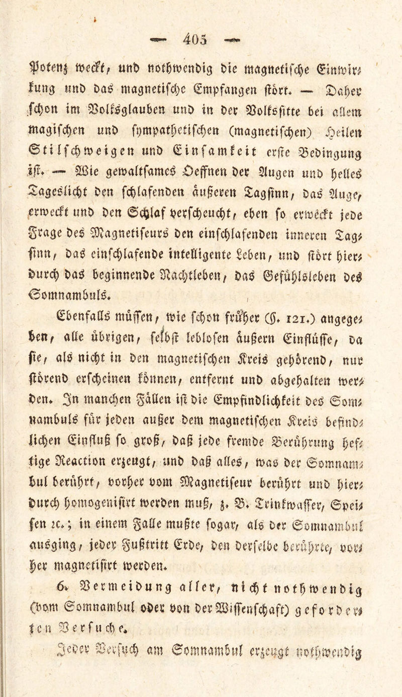 Tung und das magnetiſche Empfangen ſtoͤrt. — Daher magiſchen und ſympathetiſchen (magnetiſchen) Heilen Stilſchweigen und Einſamkeit erſte Bedingung Frage des Magnetifeurs den einfchlafenden inneren Cage ſinn, das cinfdlafende intelligente Leben, und ſtoͤrt hiers Durd) das beginnende Nachtleben, das Gefuͤhlsleben des Ebenfalls muͤſſen, wie ſchon fruͤher (J. 121.) angeges ben, alle uͤbrigen, ſelbſt lebloſen aͤußern Einfluͤſſe, da ſie, als nicht in den magnetiſchen Kreis gehoͤrend, nur den. Gn manchen Faͤllen iſt dic Empfindlichkeit des Som— nambuls fiir jeden außer dem magnetiſchen Kreis befind— lichen Einfluß fo groß, daß jede fremde Beruͤhrung hel: tige Reaction erzeugt, und daß alles, was der Somnam— bul beruͤhrt, vorher vom Magnetiſeur beruͤhrt und hier— durch homogeniſirt werden mus, z. B. Trinkwaſſer, Spei— fen c.; im einem Falle mußte ſogar, alg der Somnambul ausging, jeder Fußtritt Erde, den derſelbe beruͤhrte, vor— her magnetiſirt werden. Chom Somnambul oder von dev — — geforder— fen — Jeder Verſuch am Somnambul erzeugt nothwendig *