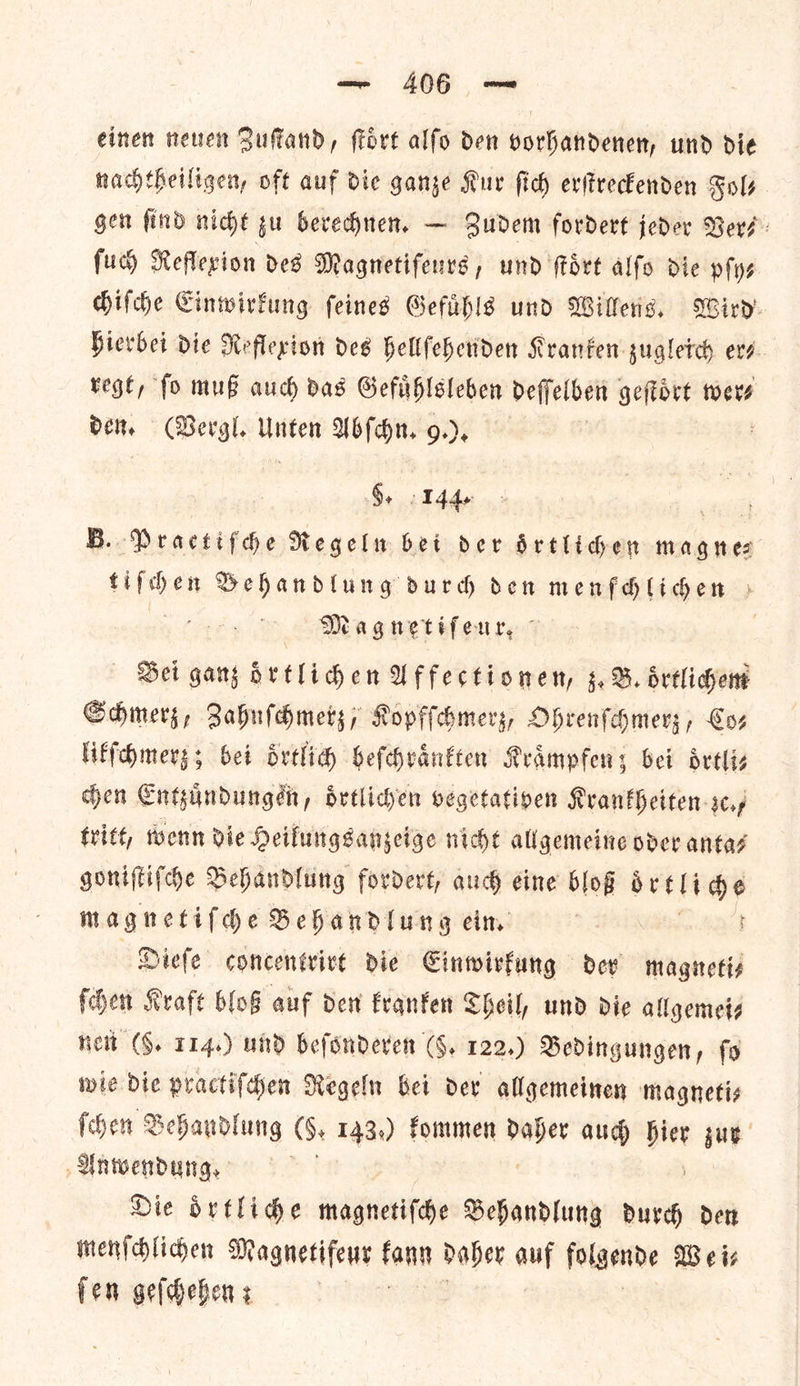 einen neuen Zuſtand, ſtoͤrt alſo den vorhandenen, und die nachtheiligen, oft auf die ganze Kur ſich erſtreckenden Sols gen find nicht zu berechnen. — Zudem fordert jeder Ver⸗ ſuch Reflexion des Magnetifenvs, und fort alſo die pſy⸗ chiſche Einwirkung ſeines Gefuͤhls und Willens. Wird hierbei die Reflexion des hellfehenden Kranken zugleich er⸗ regt, ſo muß auch das Gefuͤhlsleben deſſelben geſtoͤrt wer⸗ den. (Vergl. Unten Abſchn. 9.) 8. 144. B.. Practifde Regeln bet der Srtlidhen magnes tiſchen Behandlung durdh den menfdligen » 3 Magnetiferr. | Bei gang oͤrtlichen Affectionen, z.B. oͤrtlichem Schmerz, Zahnſchmerz, Kopfſchmerz⸗ Ohrenſchmerz, Coz likſchmerz; bei oͤrtlich heſchraͤnkten Kraͤmpfen; bei oͤrtli— chen Entzuͤndungen, oͤrtlichen vegetativen Krankheiten zc.— tritt, wenn die Heilungsanzeige nicht allgemeine oder anta⸗ goniſtiſche Behandlung fordert, auch eine bloß beet ve magnetifhe Behandlung eim Diefe concentrivt die Einwirkung dev magneti— ſchen Kraft bloß auf den kranken Theil, und die allgemeis Heit (§. 114.) und beſonderen (§. 122.) Bedingungen, fo wie die practifden Regeln bei dev allgemeinen magnetis fhen Schandlung (6, 143.) fommen oe aud * zur Anwendung. Die oͤrtliche — * — Behandlung durch den menſchlichen Magnetifeur kann daher auf folgende Wei— ſen geſchehen;
