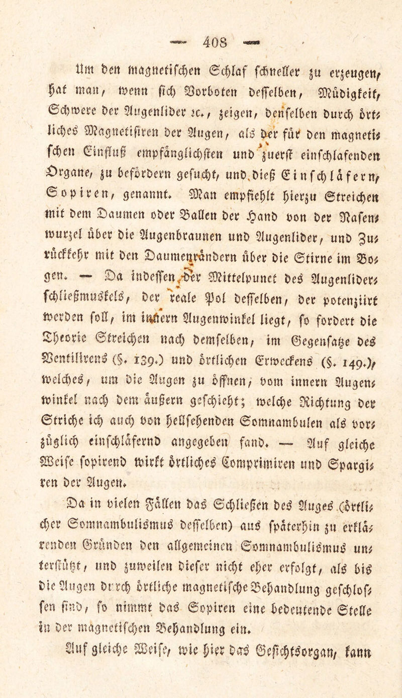 Um den magnetiſchen Schlaf ſchneller zu erzeugen, hat man, wenn ſich Vorboten deſſelben, Muͤdigkeit, Schwere der Augenlider sc. , zeigen, denſelben durch oͤrt⸗ liches Magnetiſiren der Augen, als der fuͤr den magneti— ſchen Einfluß empfaͤnglichſten und Juerſt einſchlafenden Organe, zu befoͤrdern geſucht, und dieß Einſchlaͤfer n, Sopiren, genannt. Man empfiehlt hierzu Streichen mit dem Daumen oder Ballen der Hand von der Naſen⸗ wurzel uͤber die Augenbraunen und Augenlider, und Suz ruͤckkehr mit den mana sada liber die Stirne im Boz gent. — Da indeffen Der Mittelpuneé des MAugenliders ſchließmuskels, der teale Pol deffelben, dev potensiive werden fol, int intern Augenwinkel liegt, fo fordere die Theorie Streichen nach demfelben, im Gegenſatze des Bentilivens (6. 139.) und oͤrtlichen Erweckens (4, 14Q.)p weldes, um Die Augen gu oͤffnen, oom innern Augens winkel nad dem duBern geſchieht; welche Richtung dev Striche ich auch von hellſehenden Somnambulen als ors zuaͤglich einſchlaͤfernd angegeben fand. — Auf gleiche Weiſe ſopirend wirkt oͤrtliches Comprimiren und Spargis ren der Augen. Da in vielen Faͤllen das Schließen beg Auges Betti her Somnambulismus deffelben) aus ſpaͤterhin gu erklaͤ⸗ render Granden den allgemeinen Gomnambuligmus un— terſtuͤtzt, und zuweilen diefer nicht eher erfolgt, als bis Die Augen durch oͤrtliche magnetifde Dehandlung gefchlofs fen find, fo nimmt das Sopiren eine bedentende Stelle in Der magnetiſchen Behandlung ein. Auf gleiche Weiſe, wie hier das Geſichtsorgan, kann