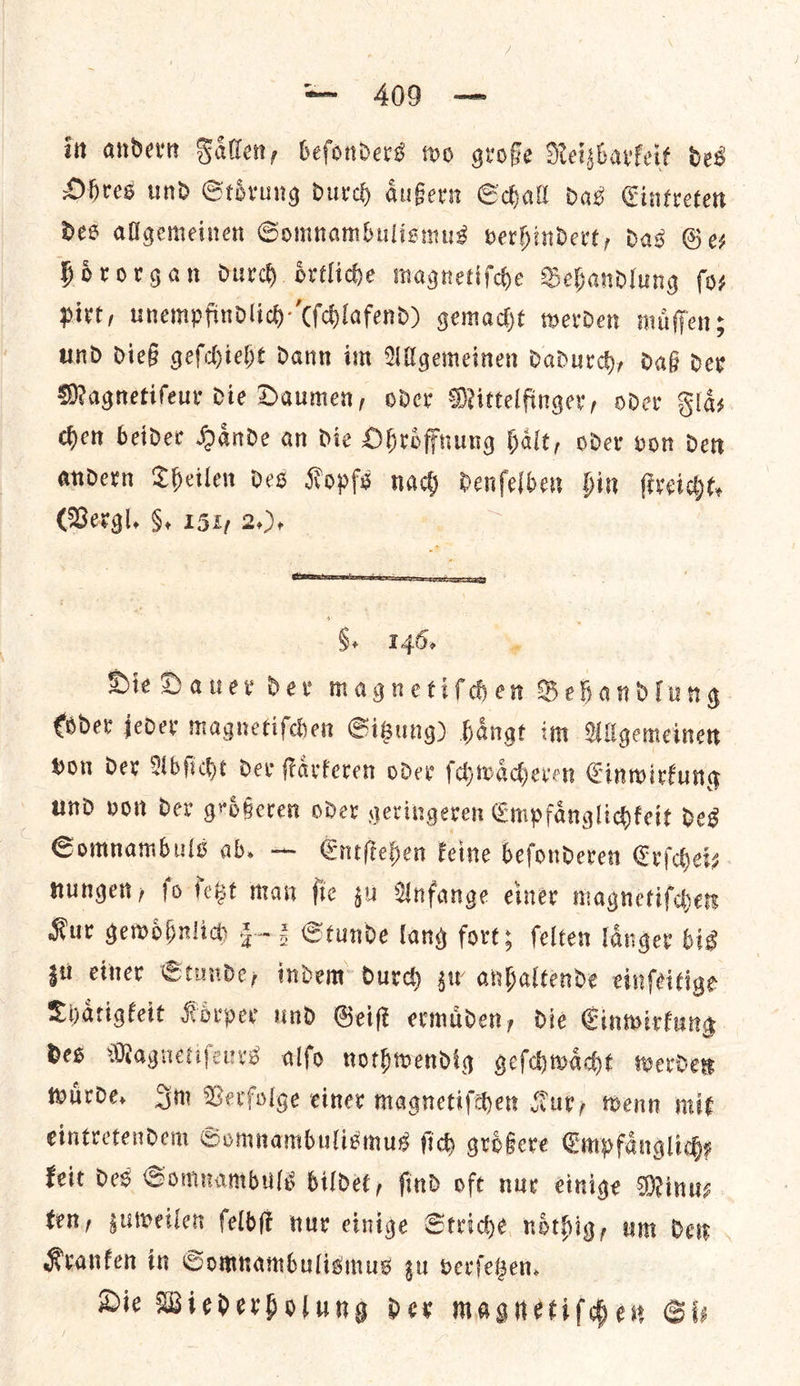 it andern Fallen, befonders wo grofe Reizbarkeit des Ohres und Stoͤrung durch aͤußern Schall das Cintreten des allgemeinen Somnambulismus verhindert, das Ges hoͤrorgan durch oͤrtliche magnetiſche Behandlung fos pirt, unempfindlicd) (ſchlafend) gemacht werden muͤſſen; und dieß geſchieht dann im Allgemeinen dadurch, daß der Magnetiſeur die Daumen, oder Mittelfinger, oder Flas chen beider Haͤnde an die Ohroͤffnung haͤlt, oder von den andern Theilen des Kopfs nach denſel ben hin ſtreicht. (Vergl. §. 151, 2.). HES Ee ; §. 146, , Die Dauer der magnetiſchen Behandlung Coder jeder magnetiſchen Sigung) hangt im Wigemeinen Hon dex Abſicht dev ſtaͤrkeren oder ſchwaͤcheren Cinwirkung und von Der grdGeren oder geringeren Empfaͤnglichkeit deg Somnambuls ab, — Entſtehen keine beſonderen Erſchei— nungen, ſo ſetzt man ſie zu Anfange einer magnetiſchen Kur gewoͤhnlich 52 Stunde lang forts ſelten langer bis zu einer Stunde, indem durch gw anhaltende einfeitige Thaͤtigkeit Koͤrber und Geis ermaden, die Cinwirfung des Magnetiſeurs alfo nothwendig geſchwaͤcht werder wuͤrde. Im Verfolge einer magnetiſchen fur, wenn mit eintretendem Somnambulismus fic groͤßere Emp faͤnglich⸗ keit des Somnambuls bildet, ſind oft nur einige Minu—⸗ fen, zuweilen ſelbſt nur einige Striche noͤthig, um den Kranken in Somnambulismus zu verſetzen. Die Wiederholung der magnetiſchen Sis