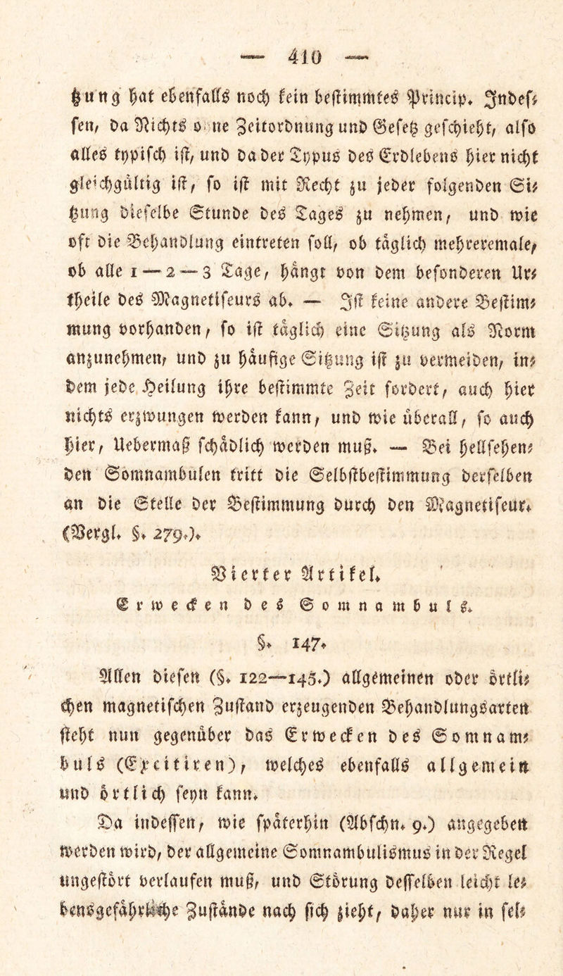 Bung hat ebenfalls nod fein beſtimmtes Princip, Sndefs fer, da Niches ohne Zeitordnung und Geſetz geſchieht, alfo alles typiſch if, und da der Typus des Erdlebens hier niche gleidhgultig it, fo iff mit Rechte gu jeder folgenden Siz Hug diefelbe Stunde des Tages zu nehmen, und tie oft die Behandlung eintreten foll, ob taͤglich mehrevemaley ob alle 1—2—3 Lage, hangr vom dem befondeven Urs theile des Magnetifeurs ab. — Sit eine andere Beftiny mung vorhanden, fo ift taͤglich cine Gigung als Norm anzunehmen, und su haufige Cigung iſt gu vermeiden, ins dem jede, Heilung ihre beftimmte Zeit fordert, auch hier nichts erzwungen werden fant, und tie nberall, fo aud Bier, Uebermaß fchadlich werden mug. — Bei hellfehenz Den Somnambulen trite die Selbſtbeſtimmung devfelben an die Stelle der Beſtimmung durd den Magnetifeurs (Bergl, 8. 279+). Vierter Ureifel, ESCrweden Des Somnambuls. Se 147 ae Allen dieſen (§. r22—2145.) allgemeinen oder oͤrtli⸗ hen magnetiſchen Zuftand erzeugenden Behandlungsarten ſteht nun gegenuͤber das Erwecken des Somnam— buls (Excitiren), welches ebenfalls allgemein und oͤrtlich ſeyn Fann, Da indeſſen, wie ſpaͤterhin (Abſchn. 9.) angegeben werden wird, der allgemeine Somnambulismus in der Regel ungeſtoͤrt verlaufen muß, und Stoͤrung deſſelben leicht les bensgefabrkwbe Zuſtaͤnde nach ſich zieht, daher nur in fels