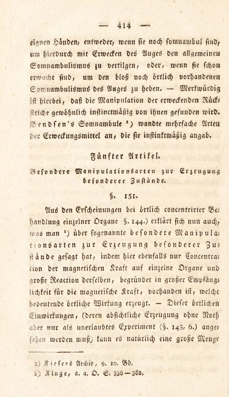eignen Haͤnden, entweder, wenn ſie noch ſomnambul ſind, um hierdurch mit Erwecken des Auges den allgemeineu Somnambulismus zu vertilgen, oder, wenn ſie ſchon erivacht find, um den bloß nod) oͤrtlich vorhandenen Somnambulismus des Auges zu heben. — Merkwuͤrdig if hierbei, daß die Manipulation der erweckenden Nicks Ariche gewoͤhnlich inſtinctmaͤßig von ihnen gefunden wird, Bendſen's GSomnambule *) wandte mebrfadhe Arter der Erweckungsmittel any die fie inftinftmapig angab. Fuͤnfter Artikel. Beſondere Manipulationsarten zur Erzeugung beſonderer Zuſtaͤnde. 5. 151. Aus den Erſcheinungen bei oͤrtlich concentrirter Be— handlung einzelner Organe 6. 144.) erklaͤrt ſich nun aud, was man *) uͤber ſogenannte beſondere Manipula— €ionsatten zur Erzeugung beſonderer Zu— ſtaͤnde geſagt hat, indem Hier ebenfalls nur Concentra: gion der magnetifden Kraft auf einzelne Organe und große Reaction derfelben, begrundet in groper Empfaͤng— lichfeit fuͤr die magnetiſche Kraft, vorhanden iff, welche bedeutende oͤrtliche Wirkung erzeugt. — Diefer oͤrtlichen Einwirkungen, (deren abſichtliche Erzeugung ohne Noth aber nur als unerlaubtes Experiment (§. 143, 6.) anges ſehen merden mug) fann es natirlid) eine große Menge zp Riefers Archiv, o 10. Bs 1) Kluge, a. a O. Gs 356—962,