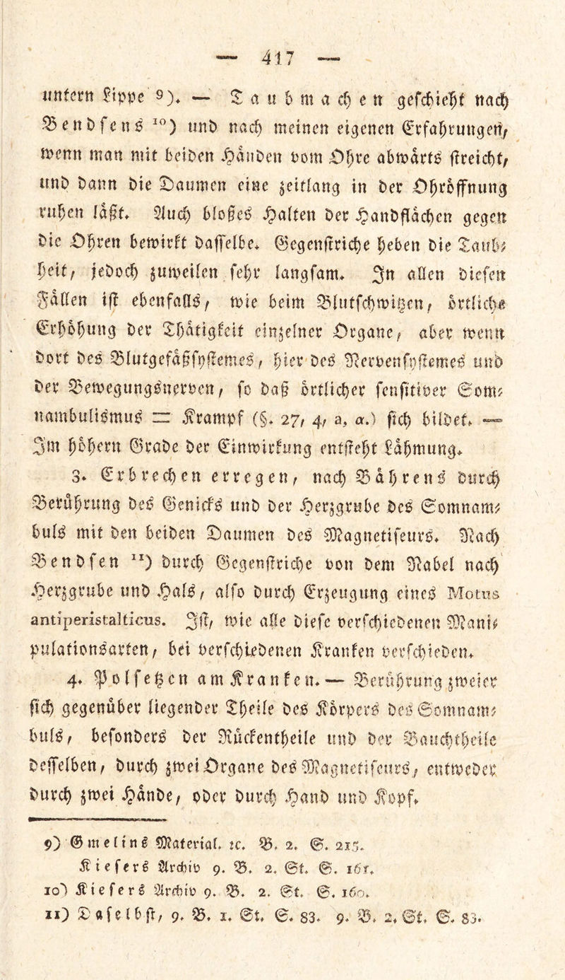 — 417 — unter Fippe 9). — Taubmachen geſchieht nach Bendſens 10) und nach meinen eigenen Erfahrungen, wenn man mit beiden Haͤnden vom Ohre abwaͤrts ſtreicht, und dann die Daumen eine zeitlang in der Ohroͤffnung ruhen laͤßt. Auch bloßes Halten der Handflaͤchen gegen Die Ohren bewirkt daffelbe. Gegenſtriche heben die Taub— heit, jedoch zuweilen ſehr langſam. In allen dieſen Faͤllen iſt ebenfalls, wie beim Blutſchwitzen, oͤrtliche Erhoͤhung der Thaͤtigkeit einzelner Organe, aber wenn dort des Blutgefaͤßſyſtemes, hier des Nervenſyſtemes und der Bewegungsnerven, ſo daß oͤrtlicher ſenſitiver Som— nambulismus = Krampf (§. 27, 4, a, a.) ſich bildet. — Im hoͤhern Grade der Einwirkung entſteht Laͤhmung. 3. Erbrechen erregen, nach Baͤhrens durch Beruͤhrung des Genicks und der Herzgrube des Somnam— buls mit den beiden Daumen des Magnetiſeurs. Nach Bendfen durch Gegenſtriche von dem Nabel nach Herzgrube und Hals, alſo durch Erzeugung eines Motus antiperistalticus. Iſt, mie alle dieſe verſchiedenen Manis pulationsarten, bei verſchiedenen Kranken verſchieden. 4. Polſetzen am Kranken. — Beruͤhrung zweier ſich gegenuͤber liegender Theile des Koͤrpers des Somnam— buls, beſonders der Ruͤckentheile und der Bauchtheile deſſelben, durch zwei Organe des Magnetiſeurs, entweder durch zwei Haͤnde, oder durch Hand und Kopf,   9) Gmelins Material, 2, B. 2. G. ars. Kieſers Arhiv 97. B. 2. St. GS. 1615. to) Kieſers Archiv 9. B. 2. St.. G. 160, |