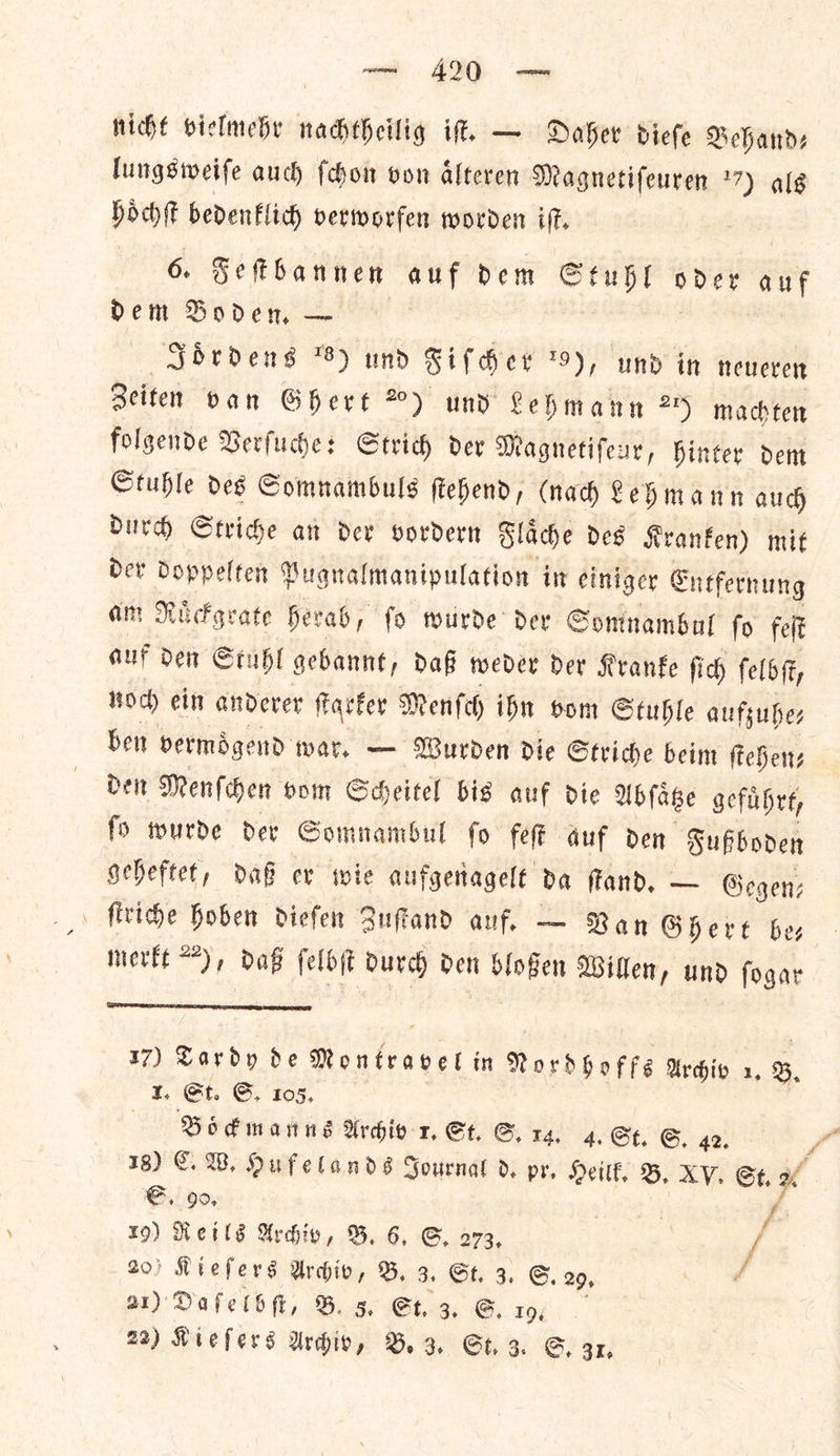 40 nicht vielmehr nachtheilig iſt. — Daher dieſe Behand— lungsweiſe auch ſchon von aͤlteren Magnetifeuren *7) alg Hoch bedenflich verworfen worden if. 6. Feſtbannen sl Dem Stubl ise anf dem Boden, — Joͤrdens 8) und Fiſcher 9), und in neueren Zeiten ban Ghert °) und Lehmann 2% mach tet folgende Verſuche: Strid) dev Magnetifenr, inter dent Ctuble des Somnambuls ftehend, (nad Lehmann auch durch Striche ant der vordern Slade des Kranken) mit der doppelten Pugnalmanipulation in einiger Entfernung am Ruͤckgrate herab, ſo wurde der Somnambul ſo feſt auf den Stuhl gebannt, daß weder der Kranke ſich ſelbſt, noch ein anderer ſtarker Menſch ihn vom Stuhle aufzuhe⸗ ben bermigend war, — Wurden die Striche beim ſtehen⸗ den Menſchen vom Scheitel bis auf die Abſaͤtze gefuͤhrt, ſo wurde der Somnambul ſo feſt auf den Fußboden geheftet, daß er wie aufgenagelt da ſtand. — Gegen— ſtriche hoben dieſen Zuſtand auf. — Ran Ghert be— merkt 22), daß ſelbſt durch den bloßen Willen, und ſogar  te Lardy de Rove aeel in Nordhoffs Archiv a, B St. GS. 105. Boͤckmanns Archiv 1. St. G. 14. 4. St. ©, 42. 18) €. W. Hu felands Journal d. pr, Heilk. B. XV. St. 2 a G. 90, 3 | 20) Kieſers Archiv, B, 3. St. 3. G. 29, ⸗ 21) Dafelbft, B. 3 St. 3. G. 19, 22) Kieſers Urchin, B. 3. St, 3. ©, 31. *