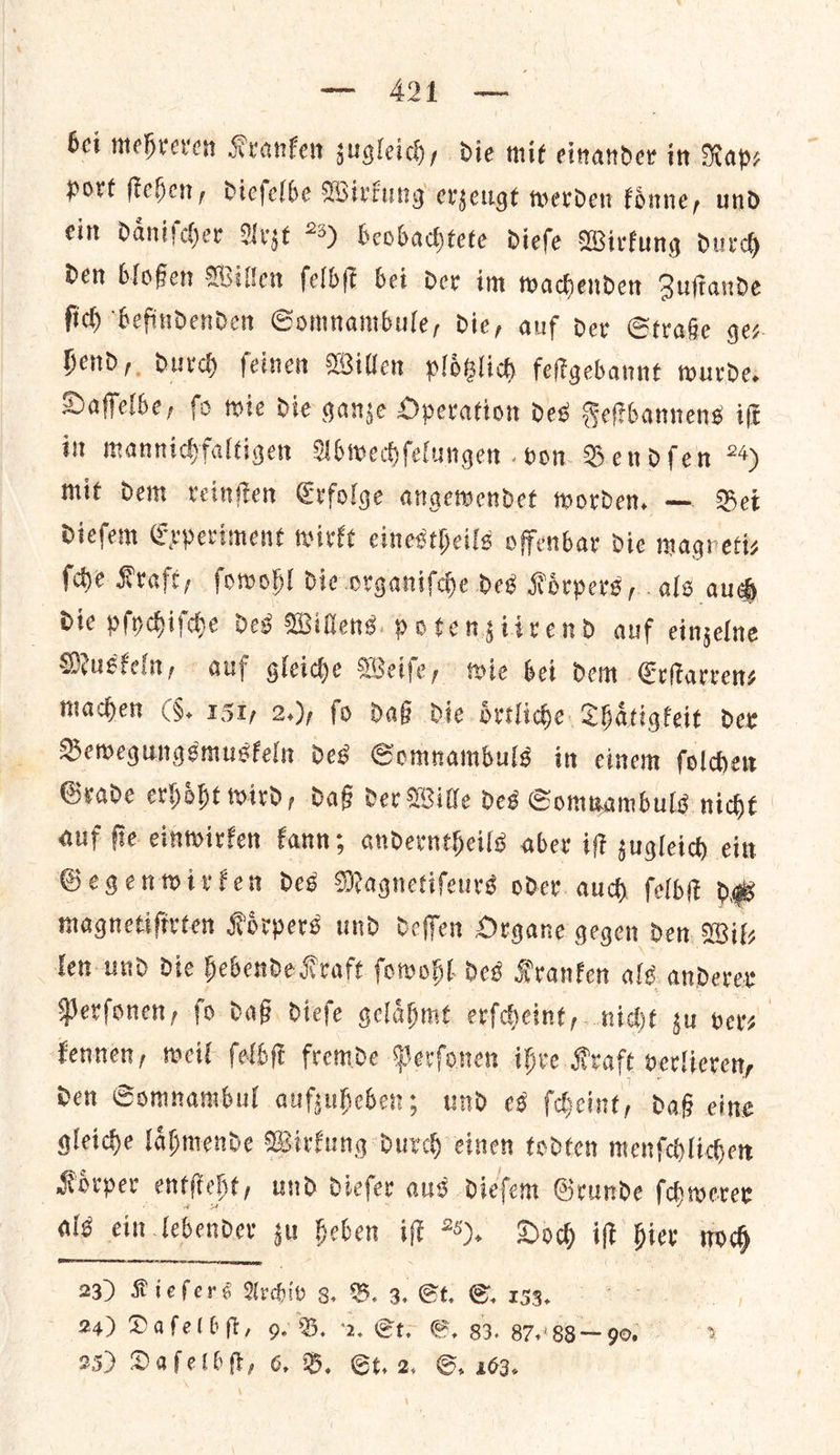 ee ee bei mehreven Kranken sugleichy die mit einander in Rays port fichen, dieſelbe Wirkung erzeugt werden koͤnne, und ein daͤniſcher Arzt 25) beobachtete diefe Wirkung durch Den bloßen Willen ſelbſt bet dev im wachenden Zuftande fid) “befindenden Gomnanibule, die, auf dev Straße ge⸗ hend, durch ſeinen Willen ploͤtzlich feſtgebannt wurde. Daſſelbe, ſo wie die ganze Operation des Feſtbannens iſt in mannichfaltigen Abwechſelungen von Bendſen 24) mit Dem reinſten Erfolge angewendet worden. — Bei dieſem Experiment wirkt einestheils offenbar die magretiz ſche Kraft, ſowohl die organiſche deg Koͤrpers, als auch die pſychiſche des Willens. potengiivend auf einzelne Musfeln, auf gleide Weife, wie bet dem. Erſtarren⸗ Maden (§. 151, 2.), fo daß die oͤrtliche Thaͤtigkeit der Bewegungsmuskeln des Somnambuls in einem ſolchen Grade erhoͤht wird, daß der Wille des Somnambuls nicht auf ſie einwirken kann; anderntheils aber iſt zugleich ein Gegenwirken des Magnetiſeurs oder. auch ſelbſt de magnetifirten Korpers und deffen Organe gegen den. Wik len und Die hebende Kraft ſowohl des Kranfen als. anderer Perfonen, fo daß dieſe gelaͤhmt erſcheint, nicht tu vers | Fennen, weil ſelbſt fremde Perſonen ihre Kraft verlieren, den Somnambul aufzuheben; und es ſcheint, daß eine gleiche laͤhmende Wirkung durch einen todten menſchlichen Koͤrper entſteht, und dieſer aus. dieſem Grunde ſchwerer als ein lebender ju heben iff 20). Doch iſt hier noch RR —ñ—— 23) Riefers Archiv g, B. 3. St, ©. 153. 24) Dafelbft, 9. B. 2. St. G, g3. 87:'88— 90.