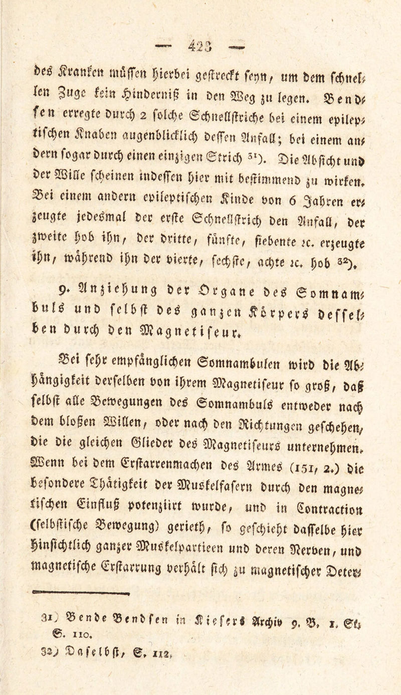 — des Kranken muͤſſen hierbei geſtreckt ſeyn, um dem ſchnel— len Zuge kein Hinderniß in den Weg zu legen. Bends fen erregte durch 2 ſolche Schnellſtriche bei einem epileps tiſchen Knaben augenblicklich deſſen Anfall; bet einem ans Dern fogar durch einen eingigen Sey id) 5). Die Abſicht und Der Wille ſcheinen indeffen Hier mit befimmend gu wirken. Dei cinem andern epileptiſchen Kinde von 6 Sabren evs zeugte jedesmal dev erſte Schnellſtrich den Anfall, der zweite Hob ihn, dev dritte, fuͤnfte, fiebente oc. erzeugte ihn, waͤhrend ihn der vierte, ſechſte, achte rc, hob 3), 9 Anziehung der Organe des Somnam— buls und felb des ganzen Koͤrpers deffels ben durch den Magnetiſeur. Bei ſehr empfaͤnglichen Somnambulen wird die Ab⸗ haͤngigkeit derſelben von ihrem Magnetiſeur ſo groß, daß ſelbſt alle Bewegungen des Somnambuls entweder nach dem bloßen Willen, oder nach den Richtungen geſchehen, die die gleichen Glieder des Magnetiſeurs unternehmen. Wenn bei dem Erſtarrenmachen des Armes (151, 2.) die beſondere Thaͤtigkeit der Muskelfafern durch den magne: tiſchen Einfluß potengiive wurde, und in Contraction (ſelbſtiſche Bewegung) gerieth, fo gefhieht daffelbe hier hinſichtlich ganzer Musfelparticen und deren Nerven, und magnetiſche Erſtarrung verhaͤlt ſich gu magnetiſcher Deter⸗ Bende Bendſen in neil Archiv 9. B, x1, Se ya 110,
