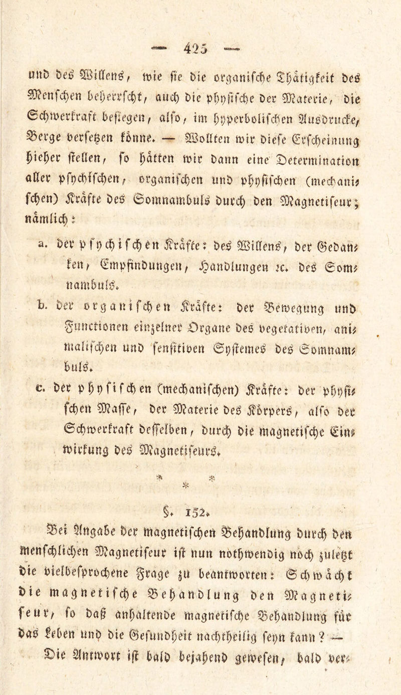 und des Wilkens, wie fie die organifche Thaͤtigkeit des Menſchen beherrſcht, auch die phyfifche der Materie, die Schwerkraft befiegen, alfo, im hyperboliſchen Ausdrucke, Berge verſetzen koͤnne. — Wollten wir dieſe Erſcheinung hieher ſtellen, ſo haͤtten wir dann eine Determination aller pſychſſchen, organiſchen und phyſiſchen (mechani— ſchen) Kraͤfte des Somnambuls durch den Magnetiſeur; namlich : a. der pſychiſchen Kraͤfte: des Willens, der Gedanz ken, Empfindungen, Handlungen xc, des Com? nambuls. b. der organiſchen Kraͤfte: der Bewegung und Sunctionen einzelner Organe des vegekativen, ani— maliſchen und ſenſitiven Syſtemes des S Somnam⸗ buls. te. Der phyſiſchen (mechaniſchen) Kraͤfte: ber phyſi⸗ Pan ſchen Maſſe, der Materie des Koͤrpers, alſo der Schwerkraft deſſelben, durch die magnetiſche Cins wirkung des Magnetiſeurs. * §. 132. Bei Angabe der magnetiſchen Behandlung durch den menſchlichen Magnetiſeur iſt nun nothwendig noch zuletzt die vielbeſprochene Frage su beantworten: Schwaͤcht die magnetiſche Behandlung den Magneti— feuv, fo daß anhaltende magnetiſche Behandlung fiir das Leben und die Geſundheit nacheheilig ſeyn kann ? — Die Antwort iſt bald bejahend geweſen, bald vers