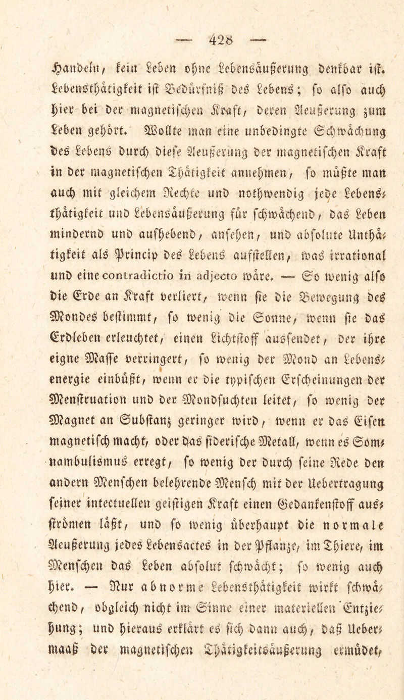 Handeln, kein Leben ohne Lebensaͤußerung denkbar iſt. Lebensthaͤtigkeit iſt Beduͤrfniß des Lebens; ſo alſo auch hier bei der magnetiſchen Kraft, deren Aeußerung zum Leben gehoͤrt. Wollte man cine unbedingte Schwaͤchung des Lebens durch dieſe Aeußerung der magnetiſchen Kraft in der magnetiſchen Thaͤtigkeit annehmen, ſo muͤßte man aud mit gleichem Rechte und nothwendig jede Lebens— thaͤtigkeit und Lebensaͤußerung fuͤr ſchwaͤchend, das Leben mindernd und aufhebend, anſehen, und abſolute Unthas tigkeit als Princip des Lebens aufſtellen, was irrational und eine contradictio in adjecto waͤre. — So wenig alſo die Erde an Kraft verliert, wenn ſie die Bewegung des Mondes beſtimmt, ſo wenig die Sonne, wenn ſie das Erdleben erleuchtet, einen Lichtſtoff ausſendet, der ihre eigne Maſſe verringert, fo wenig der Mond an Lebengs energie einbuͤßt, wenn er die typiſchen Erſcheinungen der Menſtruation und der Mondſuchten leitet, ſo wenig der Magnet an Subſtanz geringer wird, wenn er das Eiſen magnetiſch macht, oder das ſideriſche Metall, wenn es Some nainbuligmus erregt, fo wenig der durch feine Nede den ander Menfcher belehrende Menſch mit dev Uchertragung {einer intectuellen geiftigen Kraft einen Gedankenſtoff aus: fivimen laͤßt, und fo wenig uͤberhaupt die normale Aeußerung jedes Lebensactes in dev Pflanze, im Chieve, im Menſchen das Leben abfolut ſchwaͤcht; fy wenig auch Hier. — Mur abnorme Lebensthatigkeit wirkt ſchwaͤ— chend, obgleid) nidjt im Sinne einer materiellen Entzie⸗ hung, und hieraus erklaͤrt es ſich dann aud), daß Ueber⸗ maaß der magnetiſchen Thaͤtigkeitsaͤußerung ermuͤdet,