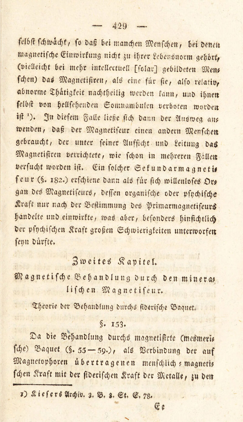 felbſt ſchwaͤcht, fo daß bei manchen Menſchen, bei denen magnetiſche Einwirkung nicht su ihrer Lebensnorm gehoͤrt, (vielleicht bei mehr intellectuell [ſolar] gebildeten Mens ſchen) das Magnetiſiren, als eine fuͤr ſte, alſo relativ, abnorme Thaͤtigkeit nachtheilig werden kann, und ihnen ſelbſt von hellſehenden Somnambulen verboten worden iſt ). Sa dieſem Galle ließe ſich dann der Ausweg an—⸗ wenden, daß der Magnetiſeur einen andern Menſchen gebraucht, der unter ſeiner Aufſicht und Leitung das Magnetiſiren verrichtete, wie ſchon in mehreren Fallen verſucht worden iſt. Ein ſolcher Sekundarmagneti— feur (5. 182.) erſchiene dann als fuͤr ſich willenloſes Ors gan des Magnetiſeurs, deſſen organiſche oder pſychiſche Kraft nur nach der Beſtimmung des Primarmagnetiſeurs handelte und einwirkte, was aber, beſonders hinſichtlich der pſychiſchen Kraft großen Schwierigkeiten unterworfen ſeyn duͤrfte. Zweites Kapitel. Magnetiſche Behandlung durch den miner a⸗ liſchen Magnetiſeur. Theorie der Behandlung durchs ſideriſche Baques, §. 153, Da die Behandlung durchs magnetiſirte Cmesmeris ſche) Baquet (§. 55 — 59.), als Verbindung dev auf Magnetophoren uͤbertragenen menfchlich ¢ magneti⸗ ſchen Kraft mit der ſideriſchen Kraft der Metalle, zu den  1) Kieſers Archiv. 3, B. 3. St. CS, 79, | . Ge ~