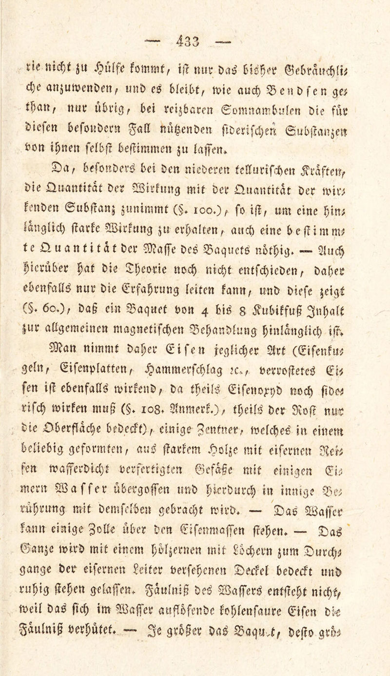 vie nicht su Huͤlfe fomme, iF nur dad bisher Gebraͤuchli⸗ che anzuwenden, und es bleibt, wie aud Bendſen ge⸗ that, nur uͤbrig, bei reizbaren Somnambulen die fir diefen befondern Fall nigenden ſideriſchen Subſtanzen von ihnen ſelbſt beſtimmen su laffen. Da, beſonders bei den niederen telluriſchen Kraͤften, die Quantitaͤt der Wirkung mit der Quantitaͤt der wir— kenden Subſtanz zunimmt (5. 100.), fo iſt, um eine hin⸗ fanglid) ſtarke Wirkung su erhalten, auch eine be imny te Duantitat der Maffe des Baquets noͤthig. — Auch hieruͤber hat die Theorie noch nicht entſchieden, daher ebenfalls nur die Erfahrung leiten kann, und Diefe zeigt (6. 60.), daß ein Baquet von 4 bis 8 Kubikfuß Inhalt zur allgemeinen magnetiſchen Behandlung hinlaͤnglich iſt. Man nimmt Daher Eiſen jeglicher Art (Eiſenku⸗— geln, Eiſenplatten, Hammerſchlag ꝛc., verroſtetes Ets ſen iſt ebenfalls wirkend, da theils Eiſenoxyd noch fides riſch wirken muß (9. 108, Anmerk.), theils der Nok nur die Oberflaͤche bedeckt), einige Zentner, welches in einem beliebig geformten, aus ſtarkem Holze mit eiſernen Nets fer wafferdicht verfertigten Gefaͤße mit einigen Giz merit Waffer ubergoffen und hierdurch in innige Bes ruͤhrung mit demſelben gebracht wird. — Das Waſſer kann einige Zolle uͤber den Eiſenmaſſen ſtehen. — Das Ganze wird mit einem hoͤlzernen mit Loͤchern zum Durch— gange der eiſernen Leiter verſehenen Deckel bedeckt und ruhig ſtehen gelaſſen. Faͤulniß des Waſſers entſteht nicht, weil das ſich im Waſſer aufldfende kohlenſaure Eiſen die Faͤulniß verhuͤtet. — Je groͤßer Das Baquet, deſto aviv