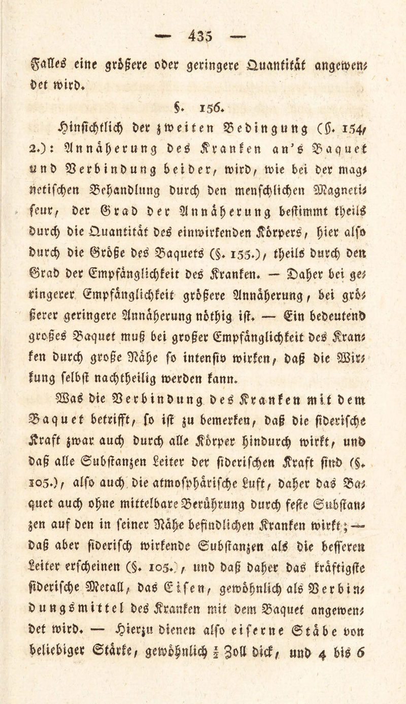 Salles eine grofere oder geringere Quantitaͤt angewen⸗ Det wird, * §. 156. Hinſichtlich der zweiten Bedingung (h. 154, 2.): Annaͤherung des Kranken an's Baquet und Verbindung beider, wird, wie bei der mag— netiſchen Behandlung durch den menſchlichen Magneris ſeur, der Grad dev Annaͤherung beſtimmt theils durch die Quantitaͤt des einwirkenden Koͤrpers, hier alſo durch die Groͤße des Baquets (§. 155.), theils durch den Grad der Empfaͤnglichkeit des Kranken. — Daher bei ge⸗ ringerer Empfaͤnglichkeit groͤßere Annaͤherung, bet gris ßerer geringere Annaͤherung noͤthig iſt. — Ein bedeutend großes Baquet muß bei großer Empfaͤnglichkeit des Kranz fen durch große Nahe fo intenſiv wirken, dag die Wir⸗ kung ſelbſt nachtheilig werden kann. Was die Verbindung des Kranken mit dem Baquet betrifft, fo iſt su bemerken, daß die ſideriſche Kraft zwar auch durch alle Koͤrper hindurch wirkt, und daß alle Subſtanzen Leiter det ſideriſchen Kraft ſind (. 105.), alſo auch die atmoſphaͤriſche Luft, daher das Ba⸗ quet auch ohne mittelbare Beruͤhrung durch feſte Subſtan⸗ zen auf den in ſeiner Naͤhe befindlichen Kranken wirkt; — daß aber ſideriſch wirkende Subſtanzen als die beſſeren Leiter erſcheinen (9. 105.), und Daf daher das kraͤftigſte ſideriſche Metall, das Eiſen, gewoͤhnlich als Ver bins DuRgsmittel des Kranken mit dem Baquet angewens Det wird. — Hierzu dienen alfo ciferne Staͤbe von belichiger Stavfe, gewobnlich Zoll dick, und 4 bis 6