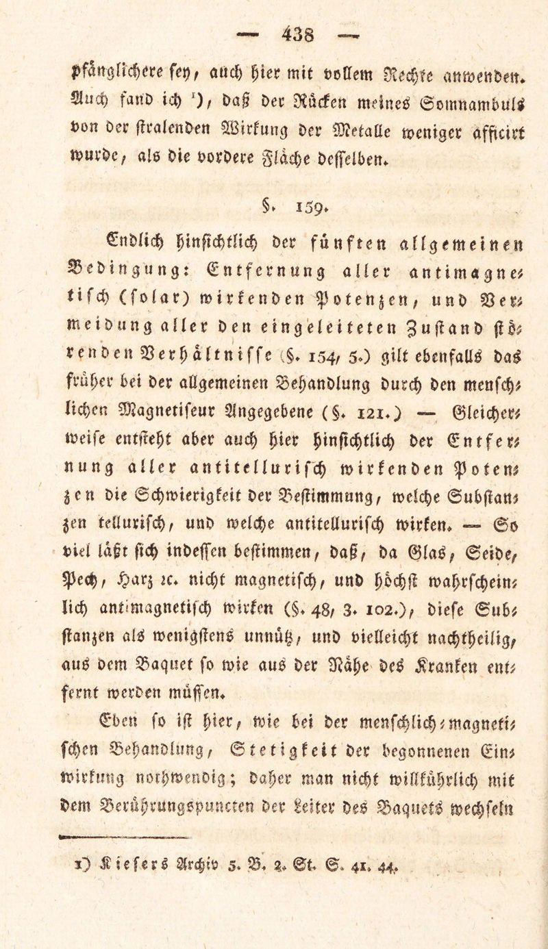 pfaͤnglichere ſey, auch hier mit vollem Rechte anwenden. Auch fand ich ), daß dev Ruͤcken meines Somnambuls von der ſtralenden Wirkung der Metalle weniger afficirt wurde, als Die vordere Flaͤche deſſelben. §, 159. Endlich hinſichtlich der füͤnften allgemeinen Bedingung: Entfernung aller antimagnes tiſch (ſolar) wirkenden Potenzen, und Bers meidung aller den eingeleiteten Zuſtand fiz renden Berhaleniffe 6. 154, 5.) gilt ebenfalls das friiber bei der allgemeinen Behandlung durch den menſch⸗ liden Magnetifeur Angegebene (§. 121.) — Gleichers wweife entſteht aber auch hier Hinfidtlid der Entfe rs nung aller antitellurifdh wirkenden Potens gen die Schwierigkeit der Beſtimmung, welche Subſtan—⸗ gen telluxiſch, und welche antitelluriſch wirken. — So viel laͤßt ſich indeſſen beſtimmen, daß, da Glas, Seide, Pech, Harz rc. niche magnetiſch, und hoͤchſt wahrſchein— lid) antimagnetiſch wirken (§, 48, 3. 102.), dieſe Sub⸗ ſtanzen als wenigſtens unnuͤtz, und vielleicht nachtheilig, aus dem Baquet fo wie aus dev Nahe des Kranken ent: fernt merden muͤſſen. Eben fo if— hier, wie bei dex menſchlich-magneti— ſchen Behandlung, Stetigkett dev begonnenen Gins wirkung nothwendig; Daher man nicht willkuͤhrlich mit Dem Beruͤhrungspuncten der Leiter des Baquets wechſeln — —
