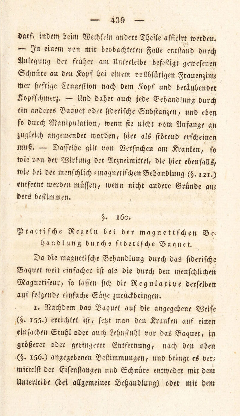 Darf, indem beim Wechſeln andere Theile afficivt werden, — In einem von mix beobadteten Salle entſtand durch Anlegung der fruͤher am Unterleibe befeſtigt geweſenen Schnuͤre an den Kopf bei einem vollbluͤtigen Frauenzim⸗ mer heftige Congeſtion nach dem Kopf und betaͤubender | Kopfſchmerz. — Und daher aud jede Behandlung durd cin andeves Daquet oder ſideriſche Subſtanzen, und eben fo durd Manipulation, wenn fle niche vom Anfange an zugleich angewendet worden, hier als ſtoͤrend erſcheinen muß. — Daſſelbe gilt von Verſuchen am Kranken, ſo wie von der Wirkung der Arzneimittel, die hier ebenfalls, wie bei der menſchlich ⸗magnetiſchen Behandlung (6, 121.) entfernt werden muffen, wenn nicht andere Grande anz Ders beſtimmen. §. ‘160, Practifdhe Regeln bet der magnetifhen Be: Handlung durds ſideriſche Baquet. | 7 Da die magnetiſche Behandlung durd das ſideriſche Baquet weit einfacher iſt als die durch den menſchlichen Magnetifeur, fo laſſen ſich die Regulative derſelben auf folgende einfache Saͤtze zuruͤckbringen. Me I. Nachdem das Baquet auf die angegebene Weife AS. 155.) evvichtet ift, fest man den Kranken auf einen einfachen Stuhl oder auch Lehnſtuhl vor das Baquet, in groͤßerer oder geringerer Entfernung, nach den oben (0. 156.) angegebenen Beſtimmungen, und bringt es ver— mittelſt der Eiſenſtangen und Schnuͤre entweder mit dem Unterleibe (bei allgemeiner Behandlung) oder mit dem
