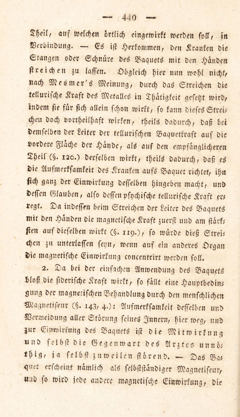 Verbindung. — Es iſt Herkommen, den Kranken die Stangen oder Schnuͤre des Baquets mit den Haͤnden ſtreichen zu laſſen. Obgleich hier nun wohl nicht, nach Mesmer's Meinung, durch das Streichen die telluriſche Kraft des Metalles in Thaͤtigkeit geſetzt wird, indem ſie fuͤr ſich allein ſchon wirkt, fo kann dieſes Strei— chen doch vortheilhaft wirken, theils dadurch, daß bei demſelben der Leiter der telluriſchen Baquetkraft auf die vordere Flaͤche der Haͤnde, als auf den empfaͤnglicheren Sheil (§. 120.) derſelben wirkt, theils dadurch, daß es die Aufmerkſamkeit des Kranken aufs Baquet richtet, ihn ſich ganz der Einwirkung deſſelben hingeben macht, und deſſen Glauben, alſo deſſen pſychiſche telluriſche Kraft evs regt. Da indeſſen beim Streichen der Leiter des Baquets mit Den Haͤnden dic magnetiſche Kraft zuerſt und am Fark ſten auf dieſelben wirkt (§. 119.), fo wuͤrde dieß Strei⸗ chen zu unterlaſſen ſeyn, wenn auf ein anderes Organ die magnetiſche Einwirkung concentrirt werden ſoll. 2. Da bei der einfachen Anwendung des Baquets bloß die ſideriſche Kraft wirkt, ſo faͤllt eine Hauptbedin⸗ gung der magnetiſchen Behandlung durch den menſchlichen Magnetiſeur (§. 143, 4.): Aufmerkſamkeit deſſelben und Vermeidung aller Stoͤrung ſeines Innern, hier weg, und zur Einwirkung des Baquets iſt die Mitwirkung und ſelbſt die Gegenwart des Arztes unnd— thig, ia ſelbſt zuweilen ſtdrend. — Das Ba— quet erſcheint naͤmlich als ſelbſtſtaͤndiger Magnetiſeur, und fo wird jede andere magnetiſche Einwirkung, die