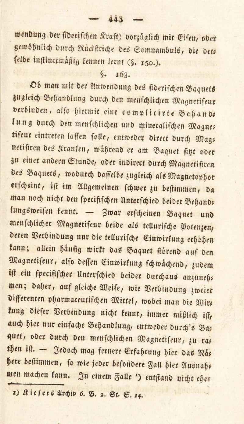 wendung dev fiderifchen Kraft) vorzuͤglich mit Eiſen, oder gewoͤhnlich durch Ruͤckſtriche des Somnambuls, die der— ſelbe inſtinctmaͤßig kennen lernt (§, 150,)+ §- 163, Ob man mit dev Anwendung dee ſideriſchen Baquets zugleich Behandlung durch den menſchlichen Magnetifeny verbinden, alſo hiermit eine complicirte Behand—⸗ lung durch den menſchlichen und mineraliſchen Magne⸗ tiſeur eintreten laſſen ſolle, entweder direct durch Mags netiſiren des Kranken, waͤhrend er am Baquet ſitzt oder zu einer andern Stunde, oder indirect durch Magnetiſiren des Baquets, wodurch daſſelbe zugleich als Magnetophor erſcheint, iſt im Allgemeinen ſchwer zu beſtimmen, da man noch nicht den ſpecifiſchen Unterſchied beider Behands lungsweiſen kennt. — Zwar erſcheinen Baquet und menſchlicher Magnetiſeur beide als telluriſche Potenzen, deren Verbindung nur die telluriſche Einwirkung erhoͤhen kann; allein haͤufig wirkt das Baquet ſtoͤrend auf den Magnetiſeur, alſo deſſen Einwirkung ſchwaͤchend, zudem iff eit ſpecifiſcher Unterſchied beider durchaus anzuneh— men; daher, auf gleiche Weiſe, wie Verbindung zweier differenten pharmaceutiſchen Mittel, wobei man die Wire fung diefer Berbindung nidt Fennt, immer mißlich iſt, auch hier nur einfache Behandlung, entweder durch's Baz quet, oder durch den menſchlichen Magnetiſeur, zu ra— then iſt. — Jedoch mag fernere Erfahrung hier das Nay bere beftimmen, fo wie jeder befondere Fall hier Ausnah⸗ mien machen kann. In einem Salle *) entſtand nice eher Sal |