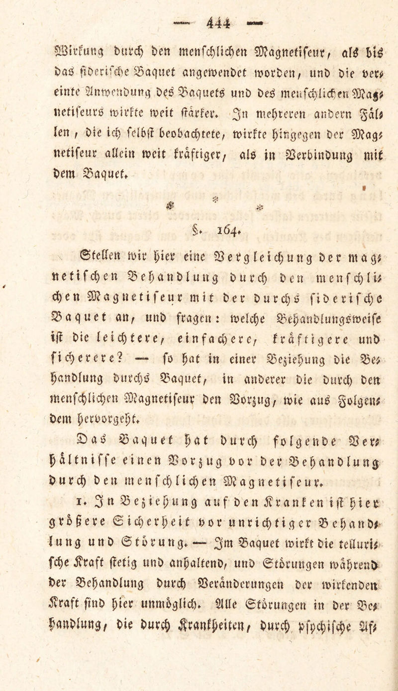 — —— Wirkung durch den menſchlichen Magnetiſeur, als bis Das ſideriſche Baquet angewendet worden, und die vers einte Anwendung des Baquets und des meufehliden Mags netiſeurs wirkte weit ſtaͤrker. Sn mehreven andern Gals leit, Die ich ſelbſt beobachtete, wirkte hingegen der Mags netifeur allein weit fraftiger, als in Gerbindung mit dem Baquet. G, 164. Stellen wir hier eine Vergleichung der mags netifden Behandlung durdh den men gli den Maguetifeur mit dev durchs fiderifde Baquet an, und fragen: welche Behandlungsweife iſt die leichtere, einfacere, fraftigere und- ficerere? — fo hat in einer Besiehung die Bes Handlung durchs Baquet, in anderer die durch det menſchlichen Magnetifeur den Vorzug, wie aus Solgens: Dem hervorgeht. Das Baquet hat durch folgende Verve haltniffe einen Vorzug vor dev Behandlung dDurd den menſchlichen Magnetiſeur. I. Su Beziehung aufden Kranken ie hier groͤßere Sicherheit vor unridtiger Behand— Tung und Stoͤrung. — Sm Baquet wirkt die telluri⸗— ſche Kraft ſtetig und anhaltend, und Stoͤrungen waͤhrend der Behandlung durch Veraͤnderungen dev wirkenden Kraft find hier unmoͤglich. We Stoͤrungen in ver Bes Handlung, die durch Krankheiten, durch pſychiſche Uf