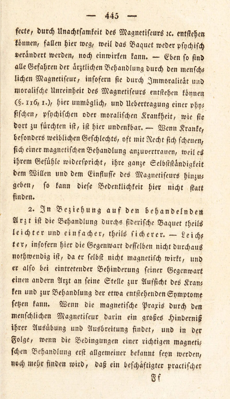 fecte, durch Unachtſamkeit des Magnetifeurs sc, entſtehen koͤnnen, fallen hier weg, weil das Baquet weder pſychiſch veraͤndert werden, noch einwirken kann. — Eben ſo ſind alle Gefahren der aͤrztlichen Behandlung durch den menſch— lichen Magnetiſeur, infofern fie durch Immoralitaͤt wad moraliſche Unveinheit des Magnetifeurs enttehen koͤnnen CS. 116, 1.), hier unmoͤglich, und Uebertragung einer phy⸗ ſiſchen, pſychiſchen oder moraliſchen Krankheit, wie ſie dort su fuͤrchten iſt, iſt hier undenkbar. — Wenn Kranke, beſonders weiblichen Geſchlechts, oft mit Recht ſich ſcheuen, fic) einer magnetiſchen Behandlung anzuvertrauen, weil es ihrem Gefuͤhle widerſpricht, ihre ganze Selbſtſtaͤndigkeit geben, ſo kann dieſe Bedenklichkeit hier nicht ſtatt finden. 2. In Beziehung auf den behandelnden Arzt iſt die Behandlung durchs ſideriſche Baquet theils leichter und einfacher, theils ſicherer. — Leiche ter, inſofern hier die Gegenwart deſſelben nicht durchaus nothwendig iſt, da er ſelbſt nicht magnetiſch wirkt, und er alſo bei eintretender Behinderung ſeiner Gegenwart einen andern Arzt an ſeine Stelle zur Aufſicht des Kran— ken und zur Behandlung der etwa entſtehenden Symptome ſetzen kann. Wenn die magnetiſche Praxis durch den menſchlichen Magnetifeur darin ein großes Hinderniß ihrer Ausuͤbung und Ausbreitung findet, und in der Folge, wenn die Bedingungen einer richtigen magneti— ſchen Behandlung erſt allgemeiner bekannt ſeyn werden, noch mehr finden wird, daß ein beſchaͤftigter practiſcher of