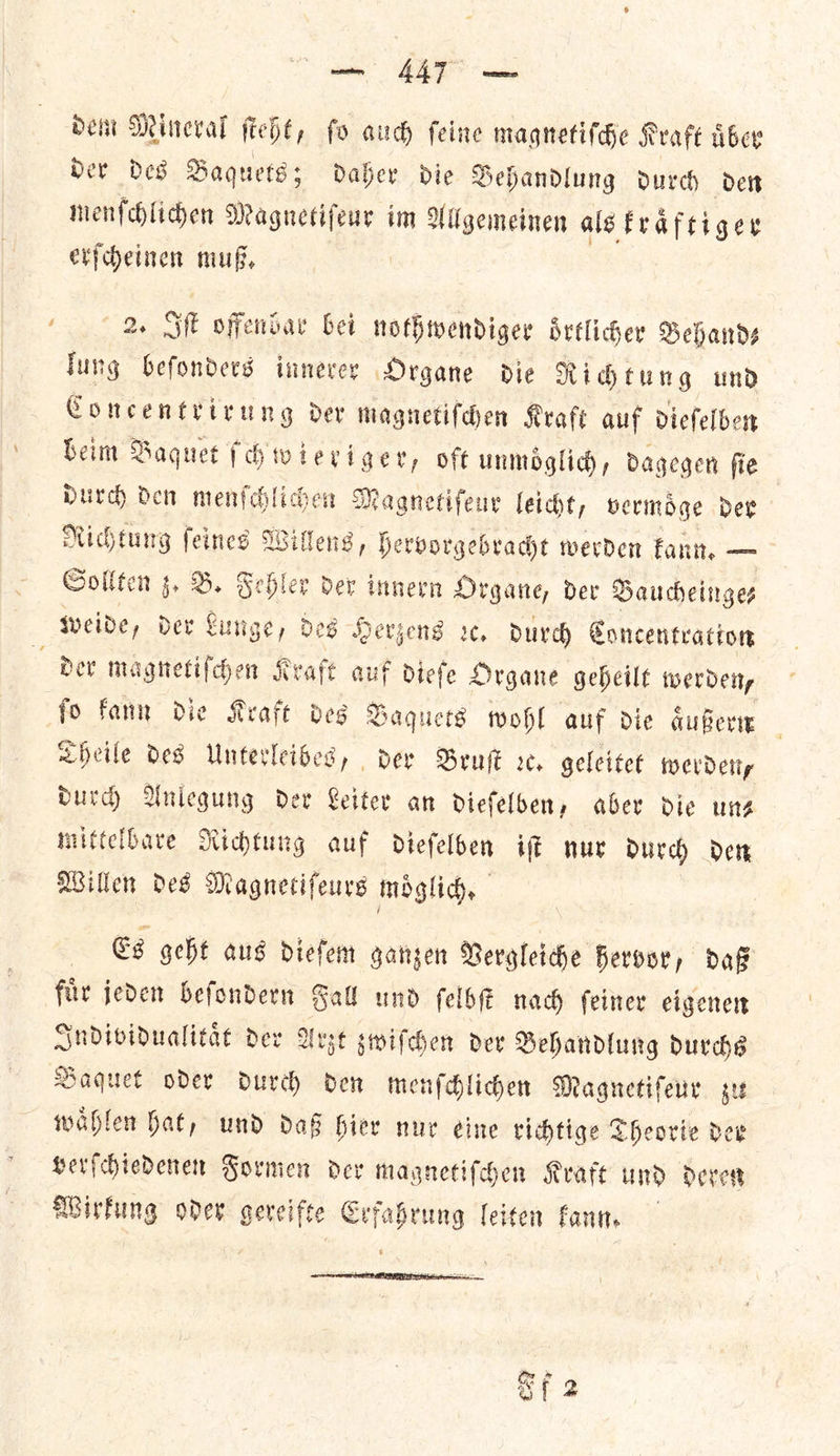 ae A Deni Mineral ſteht, fo aud) feine magnetiſche Kraft uͤber Dev Des Baquets; Daher die Behandlung durch den menſchlichen Magnetiſeur im Allgemeinen als kraͤftiger erſcheinen muß. lung beſonders innerer Organe die Richtung und Concentrirung der magnetiſchen Kraft auf diefelben beim Baquet ſchwieriger, oft unmoͤglich, dagegen ſie durch den menſchlichen Magnetiſeur leicht, vermoͤge der Richtung — ee Hervorgebradt werden kann. — Sollten z. B. Fehler dev innern Organe, der Baucheinge⸗ weide, der bec ge, des Herzens ꝛc. durch Concentration ſo kann die Kraft des Baquets wohl auf die aͤußern Theile des Unterleibes, der Bruſt ꝛc. geleitet werden, durch Anlegung der Leiter an dieſelben, aber die un— mittelbare Richtung auf dieſelben iſt nur durch den Willen des Magnetiſeurs moͤglich. | Cg geht aus diefem ganzen Vergleiche Fervor, Daf fir jeden befondern Sal und ſelbſt nach feiner eigenen Individualitaͤt dev Arzt zwiſchen dev Behandlung durchs Baquet oder durch den menſchlichen Magnetiſeur zu waͤhlen hat, und daß hier nur eine richtige Theorie der verſchiedenen Formen der magnetiſchen Kraft und deren Wirkung oder gereifte Erf — leiten kann.  eg X