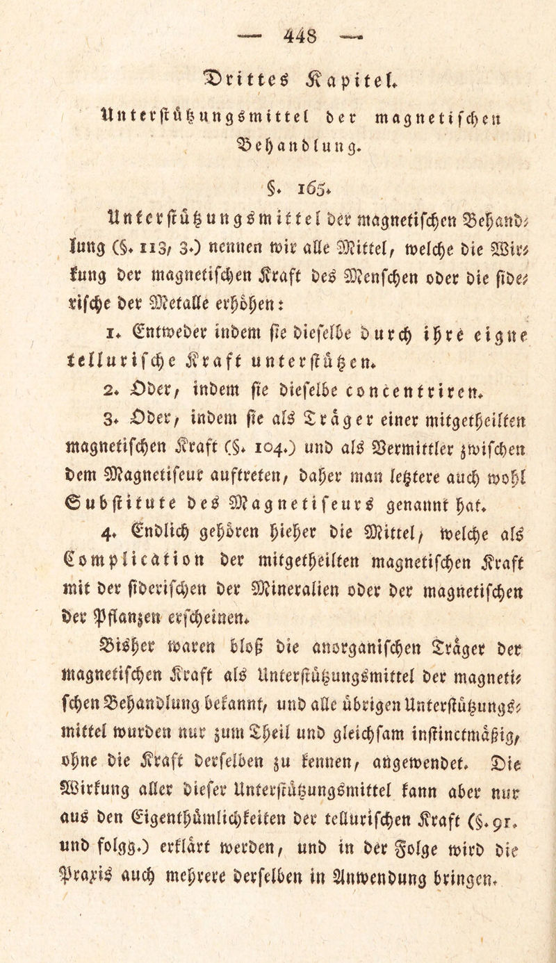Drittes Kapitel. Unterſtuͤzungsmittel der pind ae) Sehandlung. 6. 165) Unterſtuͤtzungsmittel ver magnetiſchen Behand— lung (6. 113) 3.) nennen wir alle Mittel, welche die Wir⸗ kung der magnetiſchen Kraft ves Menſchen oder die fidez riſche der Metalle erhoͤhen: | 1. Entweder indem fie diefelbe Dur d ihre eigne telluriſche Kraft unterſtuͤtzen. 2. Oder, indent fie dieſelbe concentriren. 3. Oder, indem ſie als Traͤger einer mitgetheilten magnetiſchen Kraft (9. 104.) und als Vermittler zwiſchen dem Magnetiſeur auftreten, daher man letztere auch wohl Subſtitute des Magnetiſeurs genannt hat. 4. Endlich gehoͤren hieher die Mittel, welche als Complication der mitgetheilten magnetiſchen Kraft mit der ſideriſchen der Mineralien oder der magnetiſchen der Pflanzen erſcheinen. Bisher waren bloß die anorganiſchen Traͤger der magnetiſchen Kraft als Unterſtuͤtzungsmittel der magnetiz ſchen Behandlung bekannt, und alle uͤbrigen Unterſtuͤtzungs⸗ mittel wurden nur zum Theil und gleichſam inſtinctmaͤßig, Ohne die Kraft derſelben zu kennen, angewendet. Die Wirkung aller dieſer Unterſtuͤtzungsmittel kann aber nur aus den Eigenthuͤmlichkeiten dev telluriſchen Kraft (6. or. und folgg.) evflart werden, und in der Folge wird die Praxis aud) mehrere derſelben in Anwendung bringen.